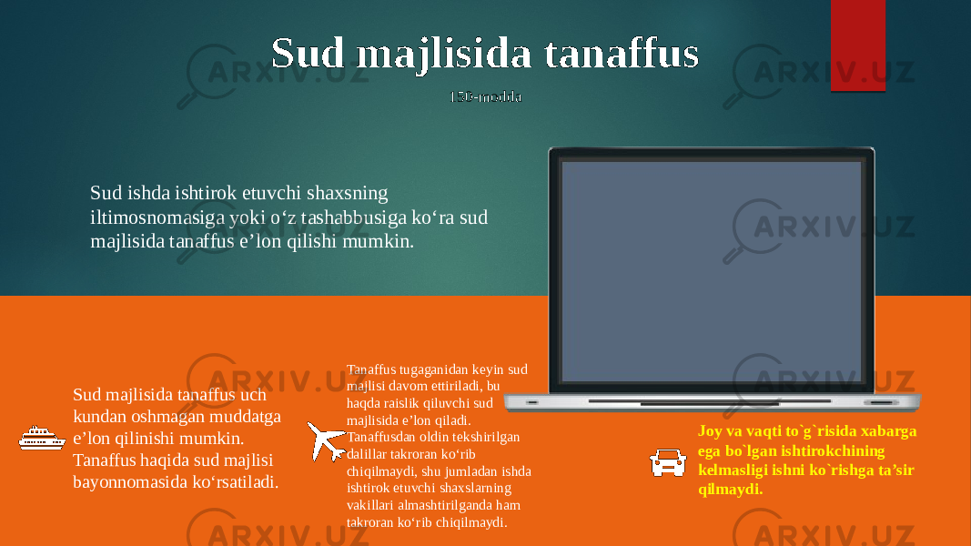 Sud majlisida tanaffus 150-modda Sud ishda ishtirok etuvchi shaxsning iltimosnomasiga yoki o‘z tashabbusiga ko‘ra sud majlisida tanaffus e’lon qilishi mumkin. Sud majlisida tanaffus uch kundan oshmagan muddatga e’lon qilinishi mumkin. Tanaffus haqida sud majlisi bayonnomasida ko‘rsatiladi. Tanaffus tugaganidan keyin sud majlisi davom ettiriladi, bu haqda raislik qiluvchi sud majlisida e’lon qiladi. Tanaffusdan oldin tekshirilgan dalillar takroran ko‘rib chiqilmaydi, shu jumladan ishda ishtirok etuvchi shaxslarning vakillari almashtirilganda ham takroran ko‘rib chiqilmaydi. Joy va vaqti to`g`risida xabarga ega bo`lgan ishtirokchining kelmasligi ishni ko`rishga ta’sir qilmaydi. 