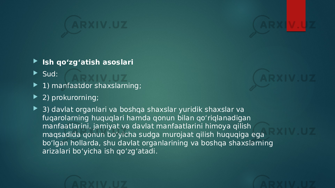  Ish qo‘zg‘atish asoslari  Sud:  1) manfaatdor shaxslarning;  2) prokurorning;  3) davlat organlari va boshqa shaxslar yuridik shaxslar va fuqarolarning huquqlari hamda qonun bilan qo‘riqlanadigan manfaatlarini, jamiyat va davlat manfaatlarini himoya qilish maqsadida qonun bo‘yicha sudga murojaat qilish huquqiga ega bo‘lgan hollarda, shu davlat organlarining va boshqa shaxslarning arizalari bo‘yicha ish qo‘zg‘atadi. 