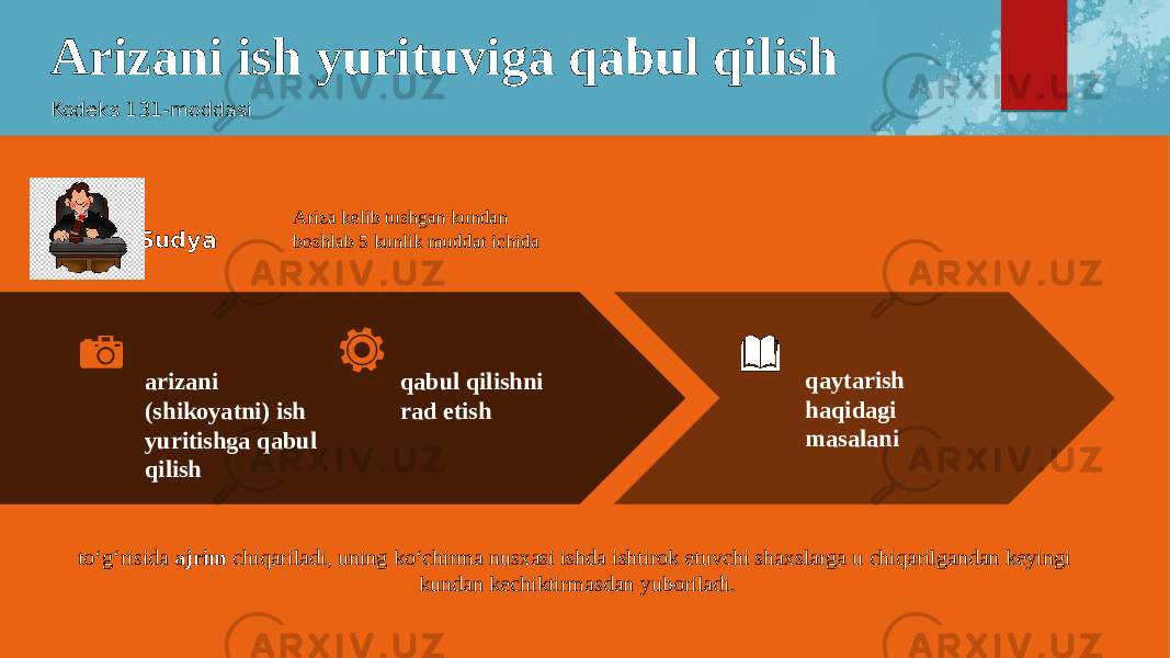 Arizani ish yurituviga qabul qilish Kodeks 131-moddasi arizani (shikoyatni) ish yuritishga qabul qilish qabul qilishni rad etish qaytarish haqidagi masalaniSudya Ariza kelib tushgan kundan boshlab 5 kunlik muddat ichida to‘g‘risida ajrim chiqariladi, uning ko‘chirma nusxasi ishda ishtirok etuvchi shaxslarga u chiqarilgandan keyingi kundan kechiktirmasdan yuboriladi. 