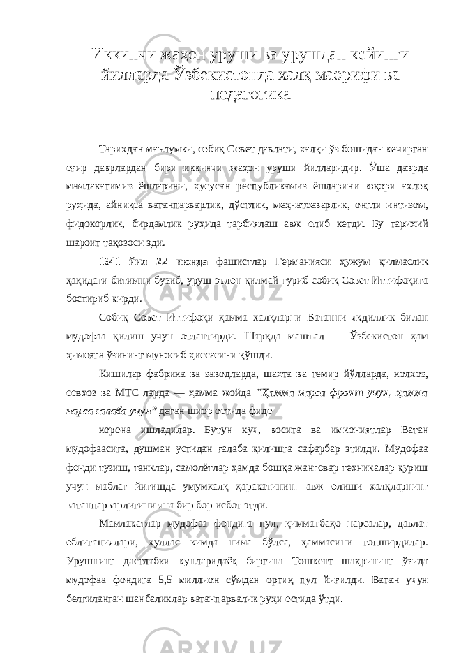 Иккинчи жаҳон уруши ва урушдан кейинги йилларда Ўзбекистонда халқ маорифи ва педагогика Тарихдан маълумки, собиқ Совет давлати, халқи ўз бошидан кечирган оғир даврлардан бири иккинчи жаҳон уруши йилларидир. Ўша даврда мамлакатимиз ёшларини, хусусан республикамиз ёшларини юқори ахлоқ руҳида, айниқса ватанпарварлик, дўстлик, меҳнатсеварлик, онгли интизом, фидокорлик, бирдамлик руҳида тарбиялаш авж олиб кетди. Бу тарихий шароит тақозоси эди. 1941 йил 22 июнда фашистлар Германияси ҳужум қилмаслик ҳақидаги битимни бузиб, уруш эълон қилмай туриб собиқ Совет Иттифоқига бостириб кирди. Собиқ Совет Иттифоқи ҳамма халқларни Ватанни якдиллик билан мудофаа қилиш учун отлантирди. Шарқда машъал — Ўзбекистон ҳам ҳимояга ўзининг муносиб ҳиссасини қўшди. Кишилар фабрика ва заводларда, шахта ва темир йўлларда, колхоз, совхоз ва МТС ларда — ҳамма жойда “Ҳамма нарса фронт учун, ҳамма нарса ғалаба учун” деган шиор остида фидо корона ишладилар. Бутун куч, восита ва имкониятлар Ватан мудофаасига, душман устидан ғалаба қилишга сафарбар этилди. Мудофаа фонди тузиш, танклар, самолётлар ҳамда бошқа жанговар техникалар қуриш учун маблағ йиғишда умумхалқ ҳаракатининг авж олиши халқларнинг ватанпарварлигини яна бир бор исбот этди. Мамлакатлар мудофаа фондига пул, қимматбаҳо нарсалар, давлат облигациялари, хуллас кимда нима бўлса, ҳаммасини топширдилар. Урушнинг дастлабки кунларидаёқ биргина Тошкент шаҳрининг ўзида мудофаа фондига 5,5 миллион сўмдан ортиқ пул йиғилди. Ватан учун белгиланган шанбаликлар ватанпарвалик руҳи остида ўтди. 