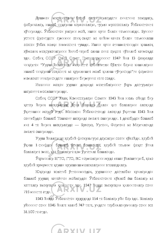 Душман вақтинчалик босиб олган ерлардаги анчагина заводлар, фабрикалар, ишлаб чиқариш корхоналари, турли муассасалар Ўзбекистонга кўчирилди. Ўзбекистон уларни жой, ишчи кучи билан таъминлади. Бунинг устига фронтдаги армияни озиқ-овқат ва кийим-кечак билан таъминлаш асосан ўзбек халқи зиммасига тушди. Ишчи кучи етишмаганидан қишлоқ хўжалик маҳсулотларини йиғиб-териб олиш анча орқага чўзилиб кетмоқда эди. Собиқ СССР Олий Совет Президиумининг 1942 йил 13 февралда чиқарган “Уруш йилларида меҳнатга қобилиятли бўлган барча кишиларни ишлаб чиқариш соҳасига ва қурилишга жалб қилиш тўғрисида”ги фармони мамлакат ичкарисидаги ишларни бирмунча изга солди. Иккинчи жаҳон уруши даврида мактабларнинг ўқув дастурлари шароитга мослаштирилди. Собиқ СССР Халқ Комиссарлари Совети 1943 йил июль ойида бир қатор йирик шаҳарларда ўғил болалар билан қиз болаларни алоҳида ўқитишни жорий этди. Масалан: Ўзбекистонда алоҳида ўқитиш 1943 йил сентябрдан бошлаб Тошкент шаҳрида амалга оширилди. 1 декабрдан бошлаб яна 4 та йирик шаҳарларда — Бухоро, Урганч, Фарғона ва Марғилонда амалга оширилди. Уруш йилларида ҳарбий-физкультура дарслари соати кўпайди. ҳарбий ўқиш 1-синфдан бошлаб ўтила бошланди, ҳарбий таълим фақат ўғил болаларга эмас, қиз болаларга ҳам ўргатила бошланди. Ўқувчилар БГТО, ГТО, ВС нормаларини жуда яхши ўзлаштириб, ҳаво ҳарбий ҳужумига қарши курашиш малакаларини эгалладилар. Юқорида эслатиб ўтганимиздек, урушнинг дастлабки кунларидан бошлаб урушҳ кетаётган жойлардан Ўзбекистонга кўплаб ёш болалар ва катталар эвакуация қилинган эди. 1942 йилда эвакуация қилинганлар сони 716 мингга етди. 1943 йилда Ўзбекистон ҳудудида 154 та болалар уйи бор эди. Болалар уйининг сони 1945 йилга келиб 242 тага, ундаги тарбияланувчилар сони эса 31.500 га етди. 