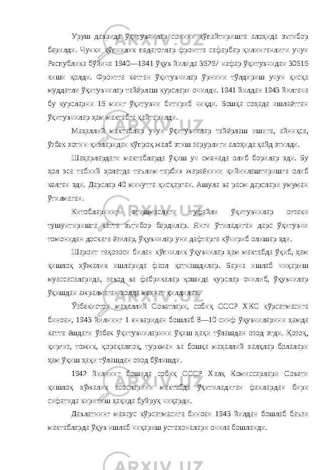 Уруш даврида ўқитувчилар сонини кўпайтиришга алоҳида эътибор берилди. Чунки кўпчилик педагоглар фронтга сафарбар қилинганлиги учун Республика бўйича 1940—1941 ўқув йилида 36267 нафар ўқитувчидан 30616 киши қолди. Фронтга кетган ўқитувчилар ўрнини тўлдириш учун қисқа муддатли ўқитувчилар тайёрлаш курслари очилди. 1941 йилдан 1943 йилгача бу курсларни 16 минг ўқитувчи битириб чиқди. Бошқа соҳада ишлаётган ўқитувчилар ҳам мактабга қайтарилди. Маҳаллий мактаблар учун ўқитувчилар тайёрлаш ишига, айниқса, ўзбек хотин-қизларидан кўпроқ жалб этиш зарурлиги алоҳида қайд этилди. Шаҳарлардаги мактабларда ўқиш уч сменада олиб борилар эди. Бу ҳол эса табиий ҳолатда таълим-тарбия жараёнини қийинлаштиришга олиб келган эди. Дарслар 40 минутга қисқарган. Ашула ва расм дарслари умуман ўтилмаган. Китобларнинг етишмаслиги туфайли ўқитувчилар оғзаки тушунтиришга катта эътибор бердилар. Янги ўтиладиган дарс ўқитувчи томонидан доскага ёзилар, ўқувчилар уни дафтарга кўчириб олишар эди. Шароит тақозоси билан кўпчилик ўқувчилар ҳам мактабда ўқиб, ҳам қишлоқ хўжалик ишларида фаол қатнашдилар. Барча ишлаб чиқариш муассасаларида, завод ва фабрикалар қошида курслар очилиб, ўқувчилар ўқишдан ажралмаган ҳолда меҳнат қилдилар. Ўзбекистон маҳаллий Советлари, собиқ СССР ХКС кўрсатмасига биноан, 1943 йилнинг 1 январидан бошлаб 8—10-синф ўқувчиларини ҳамда катта ёшдаги ўзбек ўқитувчиларини ўқиш ҳақи тўлашдан озод этди. Қозоқ, қирғиз, тожик, қорақалпоқ, туркман ва бошқа маҳаллий халқлар болалари ҳам ўқиш ҳақи тўлашдан озод бўлишди. 1942 йилнинг бошида собиқ СССР Халқ Комиссарлари Совети қишлоқ хўжалик асосларини мактабда ўқитиладиган фанлардан бири сифатида киритиш ҳақида буйруқ чиқарди. Давлатнинг махсус кўрсатмасига биноан 1943 йилдан бошлаб баъзи мактабларда ўқув ишлаб чиқариш устахоналари очила бошланди. 