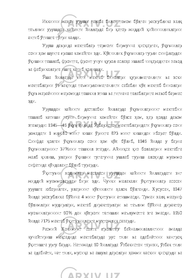 Иккинчи жаҳон уруши ғалаба билан тамом бўлгач республика халқ таълими урушдан кейинги йилларда бир қатор жиддий қийинчиликларни енгиб ўтишга тўғри келди. Уруш даврида мактаблар тармоғи бирмунча қисқарган, ўқувчилар сони ҳам шунга яраша камайган эди. Кўпчилик ўқувчилар турли синфлардан ўқишни ташлаб, фронтга, фронт учун қурол-аслаҳа ишлаб чиқарадиган завод ва фабрикаларга ишга кетиб қолишди. Ўша йилларда янги мактаб бинолари қурилмаганлиги ва эски мактабларни ўз вақтида таъмирланмаганлиги сабабли кўп мактаб бинолари ўқув жараёнини маромида ташкил этиш ва гигиена талабларига жавоб бермас эди. Урушдан кейинги дастлабки йилларда ўқувчиларнинг мактабни ташлаб кетиши гарчи бирмунча камайган бўлса ҳам, ҳар ҳолда давом этаверди: 1945—46 ўқув йилида Ўзбекистон мактабларидаги ўқувчилар сони режадаги 1 млн.10 минг киши ўрнига 823 минг кишидан иборат бўлди. Синфда қолган ўқувчилар сони ҳам кўп бўлиб, 1946 йилда у барча ўқувчиларнинг 37%ини ташкил этарди. Айниқса қиз болаларни мактабга жалб қилиш, уларни ўқишни тугагунча ушлаб туриш алоҳида муаммо сифатида кўндаланг бўлиб турарди. Ўқитувчи ходимлар масаласи урушдан кейинги йиллардаги энг жиддий муаммолардан бири эди. Чунки малакали ўқитувчилар асосан урушга юборилган, уларнинг кўпчилиги ҳалок бўлганди. Хусусан, 1947 йилда республика бўйича 4 минг ўқитувчи етишмасди. Туман халқ маориф бўлимлари мудирлари, мактаб директорлари ва таълим бўйича директор муовинларининг 60% дан кўпроғи тегишли маълумотга эга эмасди. 1950 йилда 7125 мактаб ўқитувчиларга муҳтожлик сезарди. Расмий Ҳокимият сохта пролетар байналмилаллигини амалда кучайтириш мақсадида мактабларда рус тили ва адабиётини кенгроқ ўқитишга урғу берди. Натижада 60-йилларда Ўзбекистон тарихи, ўзбек тили ва адабиёти, чет тили, мусиқа ва ашула дарслари ҳажми кескин қисқарди ва 