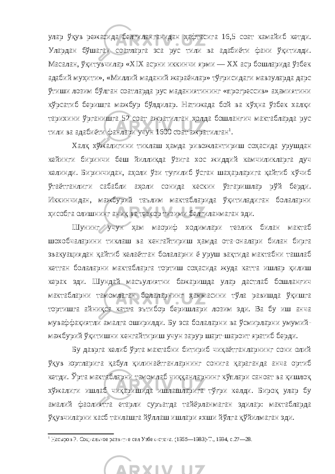 улар ўқув режасида белгиланганидан ҳафтасига 16,5 соат камайиб кетди. Улардан бўшаган соатларга эса рус тили ва адабиёти фани ўқитилди. Масалан, ўқитувчилар «Х I Х асрни иккинчи ярми — ХХ аср бошларида ўзбек адабий муҳити», «Миллий маданий жараёнлар» тўғрисидаги мавзуларда дарс ўтиши лозим бўлган соатларда рус маданиятининг «прогрессив» аҳамиятини кўрсатиб беришга мажбур бўлдилар. Натижада бой ва кўҳна ўзбек халқи тарихини ўрганишга 52 соат ажратилган ҳолда бошланғич мактабларда рус тили ва адабиёти фанлари учун 1600 соат ажратилган 1 . Халқ хўжалигини тиклаш ҳамда ривожлантириш соҳасида урушдан кейинги биринчи беш йилликда ўзига хос жиддий камчиликларга дуч келинди. Биринчидан, аҳоли ўзи туғилиб ўсган шаҳарларига қайтиб кўчиб ўтаётганлиги сабабли аҳоли сонида кескин ўзгаришлар рўй берди. Иккинчидан, мажбурий таълим мактабларида ўқитиладиган болаларни ҳисобга олишнинг аниқ ва тезкор тизими белгиланмаган эди. Шунинг учун ҳам маориф ходимлари тезлик билан мактаб шохобчаларини тиклаш ва кенгайтириш ҳамда ота-оналари билан бирга эвакуациядан қайтиб келаётган болаларни ё уруш вақтида мактабни ташлаб кетган болаларни мактабларга тортиш соҳасида жуда катта ишлар қилиш керак эди. Шундай масъулиятни бажаришда улар дастлаб бошланғич мактабларни тамомлаган болаларнинг ҳаммасини тўла равишда ўқишга тортишга айниқса катта эътибор беришлари лозим эди. Ва бу иш анча муваффақиятли амалга оширилди. Бу эса болаларни ва ўсмирларни умумий- мажбурий ўқитишни кенгайтириш учун зарур шарт-шароит яратиб берди. Бу даврга келиб ўрта мактабни битириб чиқаётганларнинг сони олий ўқув юртларига қабул қилинаётганларнинг сонига қараганда анча ортиб кетди. Ўрта мактабларни тамомлаб чиққанларнинг кўплари саноат ва қишлоқ хўжалиги ишлаб чиқаришида ишлашларига тўғри келди. Бироқ улар бу амалий фаолиятга етарли суръатда тайёрланмаган эдилар: мактабларда ўқувчиларни касб танлашга йўллаш ишлари яхши йўлга қўйилмаган эди. 1 Насыров Р. Социальное развитие сел Узбекистана. (1965—1983)-Т., 1994, с.27—28. 