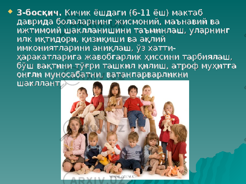  3-босқич.3-босқич. Кичик ёшдаги (6-11 ёш) мактаб Кичик ёшдаги (6-11 ёш) мактаб даврида болаларнинг жисмоний, маънавий ва даврида болаларнинг жисмоний, маънавий ва ижтимоий шаклланишини таъминлаш, уларнинг ижтимоий шаклланишини таъминлаш, уларнинг илк иқтидори, қизиқиши ва ақлий илк иқтидори, қизиқиши ва ақлий имкониятларини аниқлаш, ўз хатти-имкониятларини аниқлаш, ўз хатти- ҳаракатларига жавобгарлик ҳиссини тарбиялаш, ҳаракатларига жавобгарлик ҳиссини тарбиялаш, бўш вақтини тўғри ташкил қилиш, атроф муҳитга бўш вақтини тўғри ташкил қилиш, атроф муҳитга онгли муносабатни, ватанпарварликни онгли муносабатни, ватанпарварликни шакллантириш. шакллантириш. www.arxiv.uzwww.arxiv.uz 