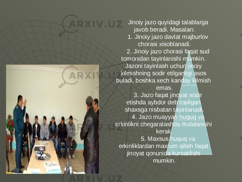 Jinoiy jazo quyidagi talablarga javob b е radi. Masalan: 1. Jinoiy jazo davlat majburlov chorasi xisoblanadi. 2. Jinoiy jazo chorasi faqat sud tomonidan tayinlanishi mumkin. Jazoni tayinlash uchun jinoiy kilmishning sodir etilganligi asos buladi, boshka x е ch kanday kilmish emas. 3. Jazo faqat jinoyat sodir etishda aybdor d е b topilgan shaxsga nisbatan tayinlanadi. 4. Jazo muayyan huquq va erkinlikni ch е garalashda ifodalanishi k е rak. 5. Maxsus huquq va erkinliklardan maxrum qilish faqat jinoyat qonunida kursatilishi mumkin. 