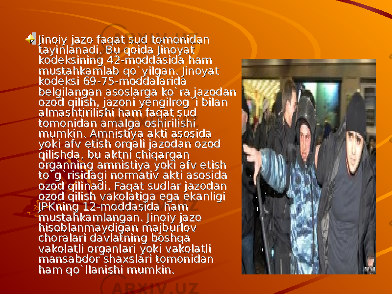 Jinoiy jazo faqat sud tomonidan Jinoiy jazo faqat sud tomonidan tayinlanadi. Bu qoida Jinoyat tayinlanadi. Bu qoida Jinoyat kodeksining 42-moddasida ham kodeksining 42-moddasida ham mustahkamlab qo`yilgan. Jinoyat mustahkamlab qo`yilgan. Jinoyat kodeksi 69-75-moddalarida kodeksi 69-75-moddalarida belgilangan asoslarga ko`ra jazodan belgilangan asoslarga ko`ra jazodan ozod qilish, jazoni yengilrog`i bilan ozod qilish, jazoni yengilrog`i bilan almashtirilishi ham faqat sud almashtirilishi ham faqat sud tomonidan amalga oshirilishi tomonidan amalga oshirilishi mumkin. Amnistiya akti asosida mumkin. Amnistiya akti asosida yoki afv etish orqali jazodan ozod yoki afv etish orqali jazodan ozod qilishda, bu aktni chiqargan qilishda, bu aktni chiqargan organning amnistiya yoki afv etish organning amnistiya yoki afv etish to`g`risidagi normativ akti asosida to`g`risidagi normativ akti asosida ozod qilinadi. ozod qilinadi. Faqat sudlar jazodan Faqat sudlar jazodan ozod qilish vakolatiga ega ekanligi ozod qilish vakolatiga ega ekanligi JPKning 12-moddasida ham JPKning 12-moddasida ham mustahkamlangan. Jinoiy jazo mustahkamlangan. Jinoiy jazo hisoblanmaydigan majburlov hisoblanmaydigan majburlov choralari davlatning boshqa choralari davlatning boshqa vakolatli organlari yoki vakolatli vakolatli organlari yoki vakolatli mansabdor shaxslari tomonidan mansabdor shaxslari tomonidan ham qo`llanishi mumkin.ham qo`llanishi mumkin. 