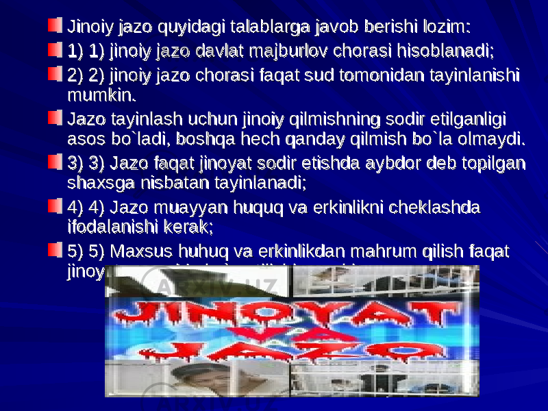 Jinoiy jazo quyidagi talablarga javob berishi lozim:Jinoiy jazo quyidagi talablarga javob berishi lozim: 1) 1) jinoiy jazo davlat majburlov chorasi hisoblanadi;1) 1) jinoiy jazo davlat majburlov chorasi hisoblanadi; 2) 2) jinoiy jazo chorasi faqat sud tomonidan tayinlanishi 2) 2) jinoiy jazo chorasi faqat sud tomonidan tayinlanishi mumkin.mumkin. Jazo tayinlash uchun jinoiy qilmishning sodir etilganligi Jazo tayinlash uchun jinoiy qilmishning sodir etilganligi asos bo`ladi, boshqa hech qanday qilmish bo`la olmaydi.asos bo`ladi, boshqa hech qanday qilmish bo`la olmaydi. 3) 3) Jazo faqat jinoyat sodir etishda aybdor deb topilgan 3) 3) Jazo faqat jinoyat sodir etishda aybdor deb topilgan shaxsga nisbatan tayinlanadi;shaxsga nisbatan tayinlanadi; 4) 4) Jazo muayyan huquq va erkinlikni cheklashda 4) 4) Jazo muayyan huquq va erkinlikni cheklashda ifodalanishi kerak;ifodalanishi kerak; 5) 5) Maxsus huhuq va erkinlikdan mahrum qilish faqat 5) 5) Maxsus huhuq va erkinlikdan mahrum qilish faqat jinoyat qonunida ko`rsatilishi mumkin. jinoyat qonunida ko`rsatilishi mumkin. 