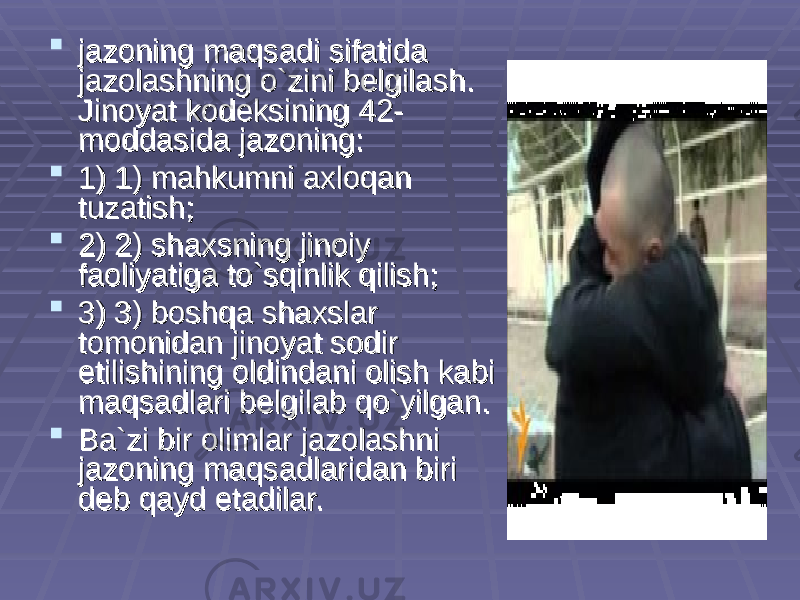  jazoning maqsadi sifatida jazoning maqsadi sifatida jazolashning o`zini belgilash. jazolashning o`zini belgilash. Jinoyat kodeksining 42-Jinoyat kodeksining 42- moddasida jazoning:moddasida jazoning:  1) 1) mahkumni axloqan 1) 1) mahkumni axloqan tuzatish; tuzatish;  2) 2) shaxsning jinoiy 2) 2) shaxsning jinoiy faoliyatiga to`sqinlik qilish;faoliyatiga to`sqinlik qilish;  3) 3) boshqa shaxslar 3) 3) boshqa shaxslar tomonidan jinoyat sodir tomonidan jinoyat sodir etilishining oldindani olish kabi etilishining oldindani olish kabi maqsadlari belgilab qo`yilgan.maqsadlari belgilab qo`yilgan.  Ba`zi bir olimlar jazolashni Ba`zi bir olimlar jazolashni jazoning maqsadlaridan biri jazoning maqsadlaridan biri deb qayd etadilar. deb qayd etadilar. 