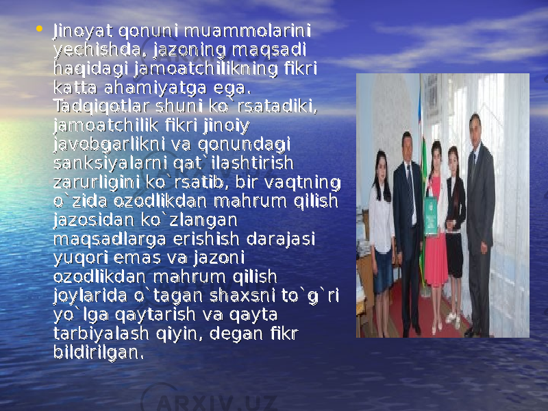 • Jinoyat qonuni muammolarini Jinoyat qonuni muammolarini yechishda, jazoning maqsadi yechishda, jazoning maqsadi haqidagi jamoatchilikning fikri haqidagi jamoatchilikning fikri katta ahamiyatga ega. katta ahamiyatga ega. Tadqiqotlar shuni ko`rsatadiki, Tadqiqotlar shuni ko`rsatadiki, jamoatchilik fikri jinoiy jamoatchilik fikri jinoiy javobgarlikni va qonundagi javobgarlikni va qonundagi sanksiyalarni qat`ilashtirish sanksiyalarni qat`ilashtirish zarurligini ko`rsatib, bir vaqtning zarurligini ko`rsatib, bir vaqtning o`zida ozodlikdan mahrum qilish o`zida ozodlikdan mahrum qilish jazosidan ko`zlangan jazosidan ko`zlangan maqsadlarga erishish darajasi maqsadlarga erishish darajasi yuqori emas va jazoni yuqori emas va jazoni ozodlikdan mahrum qilish ozodlikdan mahrum qilish joylarida o`tagan shaxsni to`g`ri joylarida o`tagan shaxsni to`g`ri yo`lga qaytarish va qayta yo`lga qaytarish va qayta tarbiyalash qiyin, degan fikr tarbiyalash qiyin, degan fikr bildirilgan. bildirilgan. 