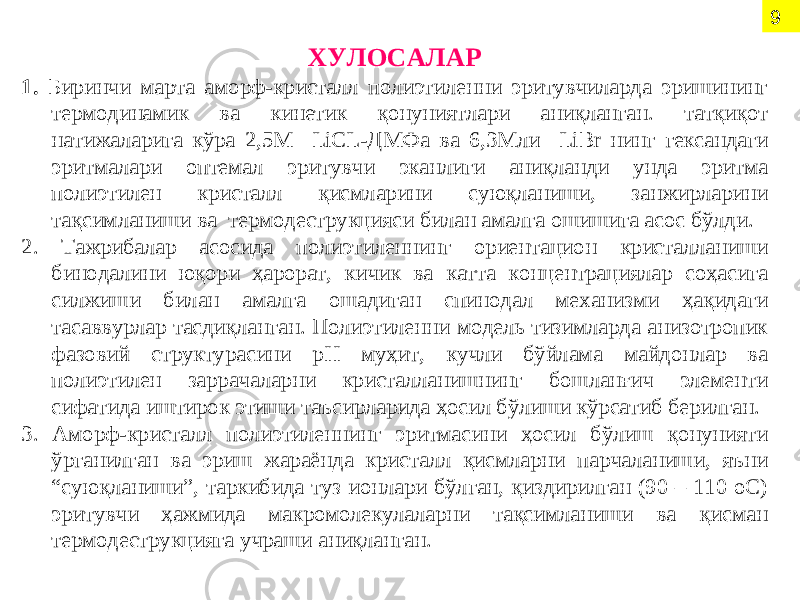 ХУЛОСАЛАР 1. Б иринчи марта аморф-кристалл полиэтиленни эритувчиларда эришининг термодинамик ва кинетик қонуниятлари аниқланган. татқиқот натижаларига кўра 2,5 М LiCL -ДМФа ва 6,3Мли LiBr нинг гександаги эритмалари оптемал эритувчи эканлиги аниқланди унда эритма полиэтилен кристалл қисмларини суюқланиши, занжирларини тақсимланиши ва термодеструкцияси билан амалга ошишига асос бўлди. 2. Тажрибалар асосида полиэтиленнинг ориентацион кристалланиши бинодалини юқори ҳарорат, кичик ва катта концентрациялар соҳасига силжиши билан амалга ошадиган спинодал механизми ҳақидаги тасаввурлар тасдиқланган. Полиэтиленни модель тизимларда анизотропик фазовий структурасини рН муҳит, кучли бўйлама майдонлар ва полиэтилен заррачаларни кристалланишнинг бошланғич элементи сифатида иштирок этиши таъсирларида ҳосил бўлиши кўрсатиб берилган. 3. Аморф-кристалл полиэтиленнинг эритмасини ҳосил бўлиш қонунияти ўрганилган ва эриш жараёнда кристалл қисмларни парчаланиши, яъни “суюқланиши”, таркибида туз ионлари бўлган, қиздирилган (90 – 110 оС) эритувчи ҳажмида макромолекулаларни тақсимланиши ва қисман термодеструкцияга учраши аниқланган. 9 