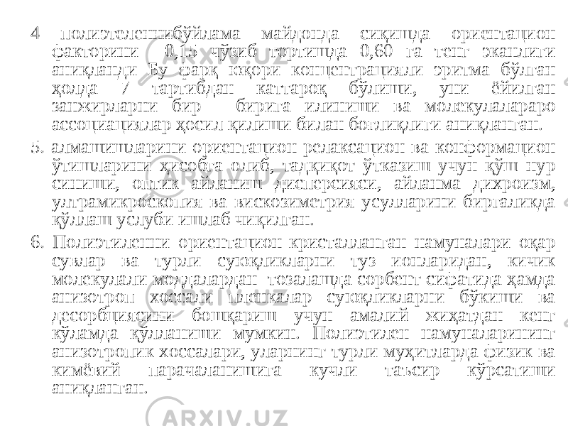 4 полиэтеленнибўйлама майдонда сиқишда ориентацион факторини 0,15 чўзиб тортишда 0,60 га тенг эканлиги аниқланди Бу фарқ юқори концентрацияли эритма бўлган ҳолда 7 тартибдан каттароқ бўлиши, уни ёйилган занжирларни бир - бирига илиниши ва молекулалараро ассоциациялар ҳосил қилиши билан боғлиқлиги аниқланган. 5 . алмашишларини ориентацион-релаксацион ва конформацион ўтишларини ҳисобга олиб, тадқиқот ўтказиш учун қўш нур синиши, оптик айланиш дисперсияси, айланма дихроизм, ултрамикроскопия ва вискозиметрия усулларини биргаликда қўллаш услуби ишлаб чиқилган. 6 . Полиэтиленни ориентацион-кристалланган намуналари оқар сувлар ва турли суюқликларни туз ионларидан, кичик молекулали моддалардан тозалашда сорбент сифатида ҳамда анизотроп хоссали пленкалар суюқликларни бўкиши ва десорбциясини бошқариш учун амалий жиҳатдан кенг кўламда қўлланиши мумкин. Полиэтилен намуналарининг анизотропик хоссалари, уларнинг турли муҳитларда физик ва кимёвий парачаланишига кучли таъсир кўрсатиши аниқланган. 