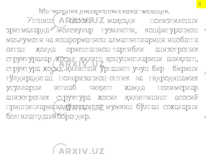 2 Магистрлик диссертациясининг мақсади. Ишнинг асосий мақсади полиэтиленни эритмаларда молекуляр тузилиши, конфигурацион маълумоти ва конформацион алмашишларини инобатга олган ҳолда ориентацион-тартибли анизотропик структуралар ҳосил қилиш қонуниятларини аниқлаш, структура ҳосил қилишни ўрганиш учун бир - бирини тўлдирадиган поляризацион-оптик ва гидродинамик усулларни ишлаб чиқиш ҳамда полимерлар анизотропик структура ҳосил қилишининг асосий принципларини қўлланиши мумкин бўлган соҳаларни белгилашдан иборатдир. 2 