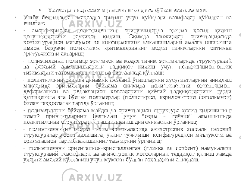 • Магистрлик диссертациясининг олдига қўйган вазифалари. • Ушбу белгиланган мақсадга эритиш учун қуйидаги вазифалар қўйилган ва ечилган: • - аморф-кристал полиэтиленнинг эритувчиларда эритма ҳосил қилиш қонуниятларини тадқиқот қилиш. Оқимда занжирлар ориентациясида конфигурацион маълумот ва конформацион алмашишларни амалга оширишга имкон берувчи полиэтилен эритмаларининг модел тизимларини оптимал эритувчисини ахтариш; • - полиэтиленни полимер эритмаси ва модел тизим эритмаларида структуравий ва фазавий алмашишларини тадқиқот қилиш учун поляризацион-оптик тизимларни такомиллаштириш ва биргаликда қўллаш; • - полиэтиленни оқимда динамик фазавий ўтишларини хусусиятларини аниқлаш мақсадида эритмаларни бўйлама оқимида полиэтиленини ориентацион- деформацион ва релаксацион хоссаларини қиёсий тадқиқотларини турли қаттиқликга эга бўлган полимерлар (полистирол, акрилонитрил сополимери) билан таққослаган тарзда ўрганиш; • - полимерларни бўйлама майдонда ориентацион структура ҳосил қилишининг илмий принципларини белгилаш учун “оқим - плёнка” алмашишида полиэтиленни структуравий ташкилланиш динамикасини ўрганиш; • - полиэтиленнинг модел тизим эритмаларида анизотропик хоссали фазовий структуралар ҳосил қилишига, унинг тузилиши, конфигурацион маълумоти ва ориентацион-тартибланишининг таъсирини ўрганиш; • - полиэтиленни ориентацион-кристалланган (пленка ва сорбент) намуналари структуравий тавсифлари ва анизотропик хоссаларини тадқиқот қилиш ҳамда уларни амалий қўлланиш учун мумкин бўлган соҳаларини аниқлаш. 