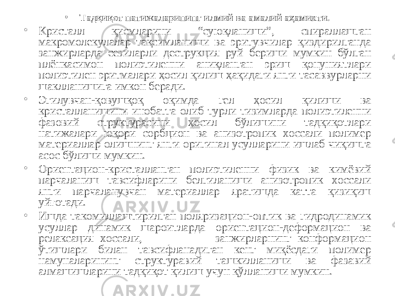 • Тадқиқот натижаларининг илмий ва амалий аҳамияти. • Кристалл қисмларини “суюқланиши”, спираллашган макромолекулалар тақсимланиши ва эритувчилар қиздирилганда занжирларда сезиларли деструкция руй бериши мумкин бўлган плёнкасимон полиэтиленни аниқланган эриш қонуниятлари полиэтилен эритмалари ҳосил қилиш ҳақидаги янги тасаввурларни шаклланишига имкон беради. • Эгилувчан-қовушқоқ оқимда гел ҳосил қилиши ва кристалланишини инобатга олиб турли тизимларда полиэтиленни фазовий структурасини ҳосил бўлишини тадқиқотлари натижалари юқори сорбцион ва анизотропик хоссали полимер материаллар олишнинг янги оригинал усулларини ишлаб чиқишга асос бўлиши мумкин. • Ориентацион-кристалланган полиэтиленни физик ва кимёвий парчаланиш тавсифларини белгиланиши анизотропик хоссали янги парчаланувчан материаллар яратишда катта қизиқиш уйғотади. • Ишда такомиллаштирилган поляризацион-оптик ва гидродинамик усуллар динамик шароитларда ориентацион-деформацион ва релаксация хоссали, занжирларнинг конформацион ўтишлари билан тавсифланадиган кенг миқёсдаги полимер намуналарининг структуравий ташкилланиши ва фазавий алмашишларини тадқиқот қилиш учун қўлланиши мумкин. 