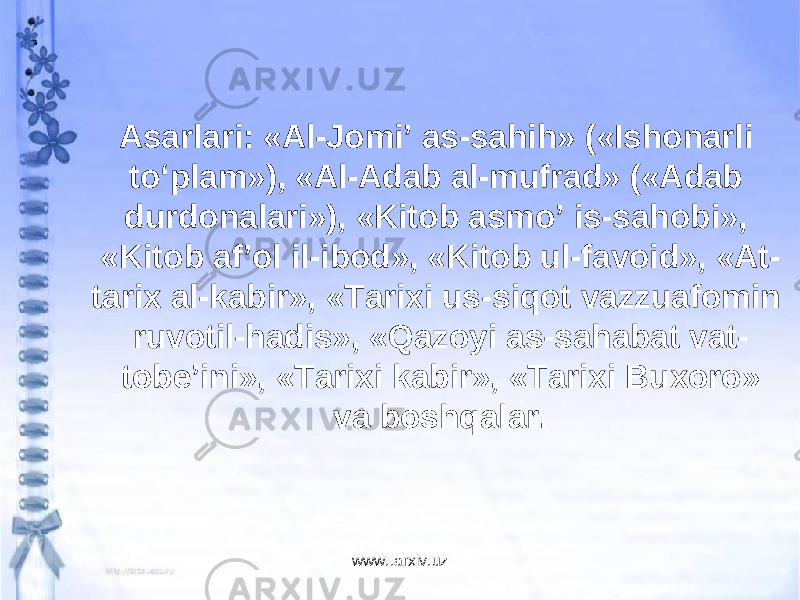 Asarlari: «Al-Jomi’ as-sahih» («Ishonarli to‘plam»), «Al-Adab al-mufrad» («Adab durdonalari»), «Kitob asmo’ is-sahobi», «Kitob af’ol il-ibod», «Kitob ul-favoid», «At- tarix al-kabir», «Tarixi us-siqot vazzuafomin ruvotil-hadis», «Qazoyi as-sahabat vat- tobe’ini», «Tarixi kabir», «Tarixi Buxoro» va boshq alar . www..arxiv.uz 