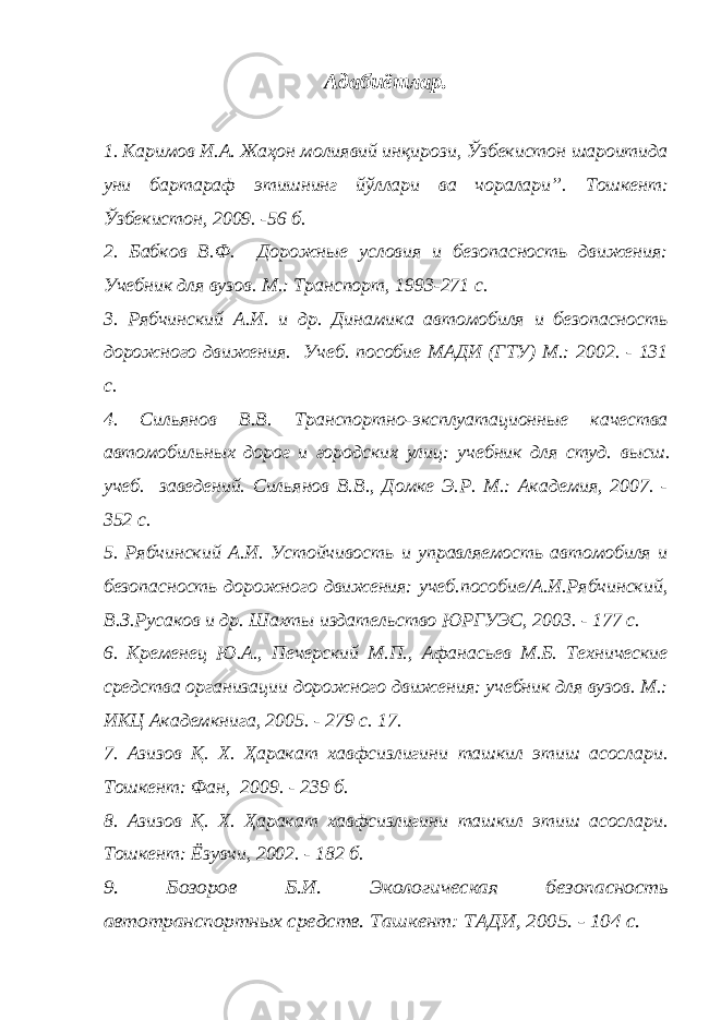 Адабиётлар. 1. Каримов И.А. Жаҳон молиявий инқирози, Ўзбекистон шароитида уни бартараф этишнинг йўллари ва чоралари” . Тошкент: Ўзбекистон, 2009. -56 б. 2. Бабков В.Ф. Дорожные условия и безопасность движения: Учебник для вузов. М.: Транспорт, 1993-271 с. 3. Рябчинский А.И. и др. Динамика автомобиля и безопасность дорожного движения. Учеб. пособие МАДИ (ГТУ) М.: 2002. - 131 с. 4. Сильянов В.В. Транспортно-эксплуатационные качества автомобильных дорог и городских улиц: учебник для студ. высш. учеб. заведений. Сильянов В.В., Домке Э.Р. М.: Академия, 2007. - 352 с. 5. Рябчинский А.И. Устойчивость и управляемость автомобиля и безопасность дорожного движения: учеб.пособие/А.И.Рябчинский, В.З.Русаков и др. Шахты издательство ЮРГУЭС, 2003. - 177 с. 6 . Кременец Ю.А., Печерский М.П., Афанасьев М.Б. Технические средства организации дорожного движения: учебник для вузов. М.: ИКЦ Академкнига, 2005. - 279 с. 1 7 . 7. Азизов Қ. Х. Ҳаракат хавфсизлигини ташкил этиш асослари. Тошкент: Фан, 2009. - 239 б. 8. Азизов Қ. Х. Ҳаракат хавфсизлигини ташкил этиш асослари. Тошкент: Ёзувчи, 2002. - 182 б. 9. Бозоров Б.И. Экологическая безопа сность автотранспортных средств. Т ашкент: ТАДИ, 2005. - 104 с. 