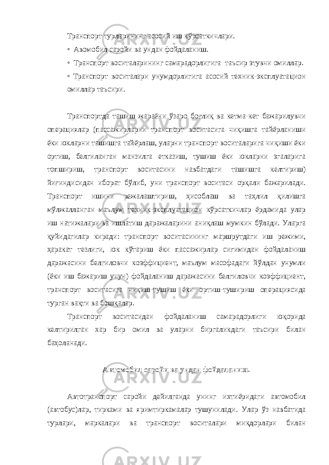 Транспорт турларининг асосий иш к ў рсаткичлари . • Авомобил саройи ва ундан фойдаланиш. • Транспорт воситаларининг самарадорлигига таъсир этувчи ом и ллар. • Транспорт воситалари унумдорлигига асосий техник-эксплуата ц ион омиллар таъсири. Транспортда ташиш жараёни ў заро бо ғ ли қ ва кетма-кет бажарилувчи опера ц иялар (пассажирларни транспорт воситасига чи қ ишга тайёрланиши ёки юкларни ташишга тайёрлаш, уларни транспорт воситаларига чи қ иши ёки ортиш, белгиланган манзилга етказиш, тушиш ёки юкларни эгаларига топшириш, транспорт воситасини навбатдаги ташишга келтириш) йи ғ индисидан иборат б ў либ, уни транспорт воситаси ор қ али бажарилади. Транспорт ишини режалаштириш, ҳ исоблаш ва та ҳ лил қ илишга м ў лжалланган маълум техник-эксплуата ц ион к ў рсаткичлар ёрдамида улар иш натижалари ва ишлатиш даражаларини ан иқл аш мумкин б ў лади. Уларга қ уйидагилар киради: транспорт воситасининг маршрутдаги иш режими, ҳ аракат тезлиги, юк к ў тариш ёки пассажирлар си ғ имидан фойдаланиш даражасини белгиловчи коэффициент, маълум масофадаги й ў лдан унумли (ёки иш бажариш учун) фойдаланиш даражасини белгиловчи коэффициент, транспорт воситасига чи қ иш-тушиш ёки ортиш-тушириш опера ц иясида турган ва қ ти ва бош қ алар. Транспорт воситасидан фойдаланиш самарадорлиги ю қ орида келтирилган хар бир омил ва уларни биргаликдаги таъсири билан ба ҳо ланади. Автомобил саройи ва ундан фойдаланиш . Автотранспорт саройи дейилганда унинг и хтиёридаги автомобил (автобус)лар, тирками ва яр и мтиркамалар тушунилади . Улар ў з навбатида турлари, маркалари ва транспорт воситалари ми қ дорлари билан 