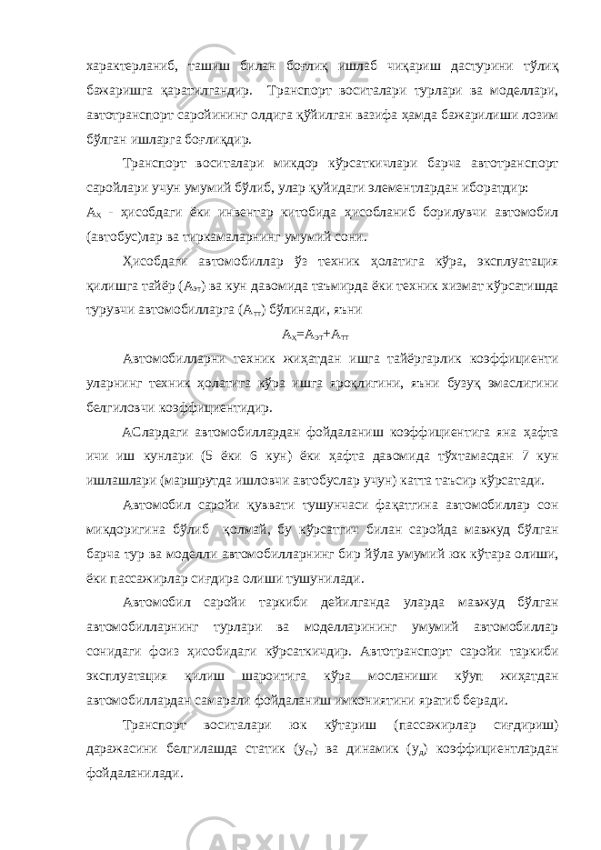 характерланиб, ташиш билан бо ғ ли қ ишлаб чи қ ариш дастурини т ў ли қ бажаришга қ аратилгандир. Транспорт воситалари турлари ва моделлари, автотранспорт саройининг олдига қў йилган вазифа ҳ амда бажарилиши лозим б ў лган ишларга бо ғ ли қ дир. Транспорт воситалари микдор к ў рсаткичлари барча автотранспорт саройлари учун умумий б ў либ, улар қ уйидаги элементлардан иборатдир: А Ҳ - ҳ исобдаги ёки инвентар китобида ҳ исобланиб борилувчи автомобил (автобус)лар ва тиркамаларнинг умумий сони. Ҳ исобдаги автомобиллар ў з техник ҳ олатига к ў ра, эксплуата ц ия қ илишга тайёр (А эт ) ва кун давомида таъмирда ёки техник хизмат к ў рсатишда турувчи автомобилларга (А тт ) б ў линади, яъни А Ҳ =А ЭТ +А ТТ Автомобилларни техник жи ҳ атдан ишга тайёргарлик коэффициенти уларнинг техник ҳ олатига к ў ра ишга яро қ лигини, яъни бузу қ эмаслиги ни белгиловчи коэффициентидир. АСлардаги автомобиллардан фойдаланиш коэффициентига яна ҳ афта ичи иш кунлари (5 ёки 6 кун) ёки ҳ афта давомида т ў хтамасдан 7 кун ишлашлари (маршрутда ишловчи автобуслар учун) катта таъсир к ў рсатади. Автомобил саройи қ уввати тушунчаси фа қ атгина автомобиллар сон микдоригина б ў либ қ олмай, бу к ў рсатгич билан саройда мавжуд бўлган барча тур ва моделли автомобилларнинг бир й ў ла умумий юк к ў тара олиши, ёки пассажирлар си ғ дира олиши тушунилади . Автомобил саройи таркиби дейилганда уларда мавжуд бўлган автомобилларнинг турлари ва моделларининг умумий автомобиллар сонидаги фоиз ҳ исобидаги к ў рсаткичдир. А втотранспорт саройи таркиби эксплуата ц ия қ илиш шароитига к ў ра мосланиши к ў уп жи ҳ атдан автомобиллардан самарали фойдаланиш имкониятини яратиб беради. Транспорт воситалари юк к ў тариш (пассажирлар си ғ дириш) даражасини белгилашда статик (у ст ) ва динамик (у д ) коэффициентлардан фойдаланилади. 