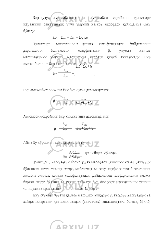 Бир гуруҳ автомобиллар ва автомобил саройини транспорт жараёнини бажаришлик учун умумий қатнов масофаси қуйидагига тенг бўлади: L M = L юк + L бк + L 0 , км. Транспорт воситасининг қатнов масофаларидан фойдаланиш даражасини белгиловчи коэффициент β , унумли қатнов масофаларини умумий масофасига нисбати қилиб аниқланади. Бир автомобилнинг бир юкли қа тнови учун Бир автомобилни смена ёки бир сутка давомидагиси Автомобил саройини бир кунлик иши давомидагиси Айни бу к ў рсатгич календар кунлар учун Транспорт воситалари босиб ўтган масофаси ташишни муваффақиятли бўлишига катта таъсир этади, маблағлар ва вақт сарфини талаб этилишни ҳисобга олинса, қатнов масофаларидан фойдаланиш коэффициенти иложи борича катта бўлиши ва унинг қиймати бир ёки унга яқинлашиши ташиш таннархини арзонлаштиришга имкон беради. Бир суткали ўртача қатнов масофаси миқдори транспорт воситалари ва ҳайдовчиларнинг қанчалик жадал (интенсив) ишлашларига боғлиқ бўлиб, β = L юк L ум L юк L юк + L бк + l 0 = β = L юк L ум L юк L юк + L бк + l 0= β = L юк L ум L юк L юк + L бк + l 0= β = AK к L юк AK к L ум дан иборат б ў лади . 