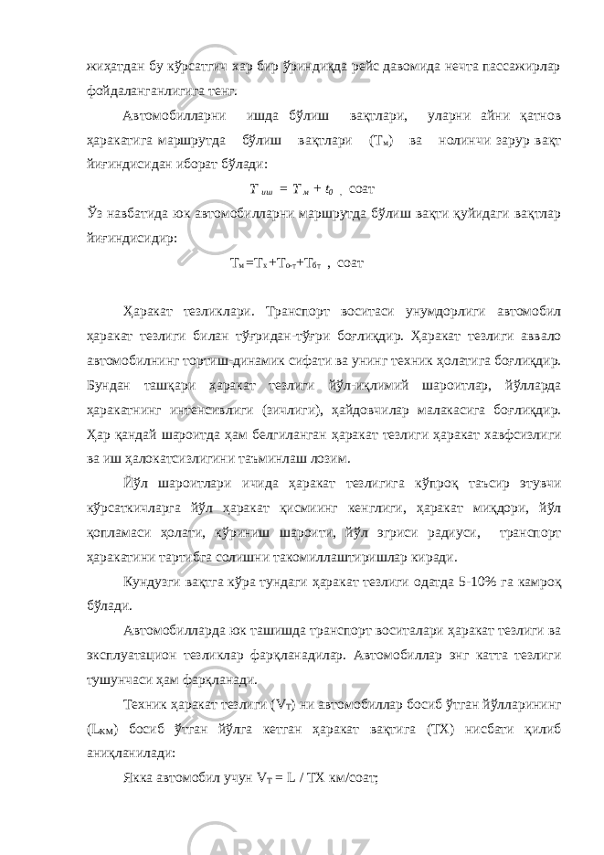 жиҳатдан бу кўрсатгич хар бир ўриндиқда рейс давомида нечта пассажирлар фойдаланганлигига тенг. Автомобилларни ишда бўлиш вақтлари, уларни айни қатнов ҳаракатига маршрутда бўлиш вақтлари (Т м ) ва нолинчи зарур вақт йиғиндисидан иборат бўлади: Т иш = Т м + t 0 , соат Ўз навбатида юк автомобилларни маршрутда бўлиш вақти қуйидаги вақтлар йиғиндисидир: Т м =Т х +Т о-т +Т бт , соат Ҳ аракат тезликлари. Транспорт воситаси унумдорлиги автомобил ҳ аракат тезлиги билан т ўғ ридан-т ўғ ри бо ғ ли қ дир. Ҳ аракат тезлиги аввало автомобилнинг тортиш-динамик сифати ва унинг техник ҳ олатига бо ғ ли қ дир. Бундан таш қ ари ҳ аракат тезлиги й ў л-и қ лимий шароитлар, й ў лларда ҳ аракатнинг интенсивлиги (зичлиги), ҳ айдовчилар малакасига бо ғ ли қ дир. Ҳ ар қ андай шароитда ҳ ам белгиланган ҳ аракат тезлиги ҳ аракат хавфсизлиги ва иш ҳ алокатсизлигини таъминлаш лозим. Й ў л шароитлари ичида ҳ аракат тезлигига к ў про қ таъсир этувчи к ў рсат к ичларга й ў л ҳ аракат қ исмиинг кенглиги, ҳ аракат миқдори , й ў л қ опламаси ҳ олати, к ў риниш шароити, й ў л эгриси радиуси, транспорт ҳ аракатини тартибга солишни такомиллаштиришлар киради. Кундузги ва қ тга к ў ра тундаги ҳ аракат тезлиги одатда 5-10% га камро қ б ў лади. Автомобилларда юк ташишда транспорт воситалари ҳ аракат тезлиги ва эксплуата ц ион тезликлар фар қ ланадилар. Автомобиллар энг катта тезлиги тушунчаси ҳ ам фар қ ланади. Техник ҳ аракат тезлиги ( V T ) ни автомобиллар босиб ў тган й ў лларининг ( L KM ) босиб ў тган й ў лга кетган ҳ аракат ва қ ти га (ТХ) нисбати қ илиб ан иқ ланилади: Якка автомобил учун V T = L / ТХ км/соат; 