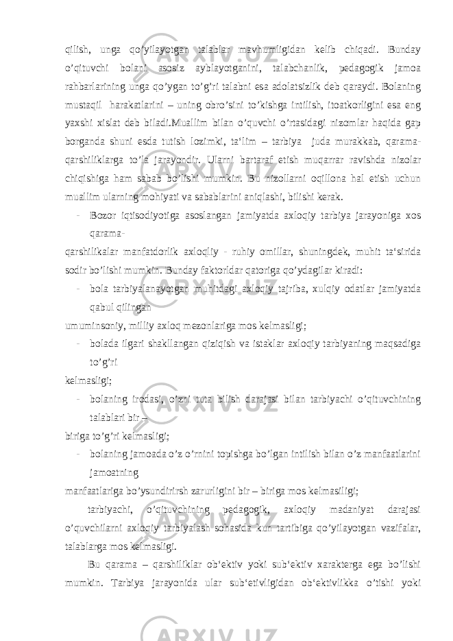 qilish, unga qo’yilayotgan talablar mavhumligidan kelib chiqadi. Bunday o’qituvchi bolani asosiz ayblayotganini, talabchanlik, pedagogik jamoa rahbarlarining unga qo’ygan to’g’ri talabni esa adolatsizlik deb qaraydi. Bolaning mustaqil harakatlarini – uning obro’sini to’kishga intilish, itoatkorligini esa eng yaxshi xislat deb biladi.Muallim bilan o’quvchi o’rtasidagi nizomlar haqida gap borganda shuni esda tutish lozimki, ta‘lim – tarbiya juda murakkab, qarama- qarshiliklarga to’la jarayondir. Ularni bartaraf etish muqarrar ravishda nizolar chiqishiga ham sabab bo’lishi mumkin. Bu nizollarni oqillona hal etish uchun muallim ularning mohiyati va sabablarini aniqlashi, bilishi kerak. - Bozor iqtisodiyotiga asoslangan jamiyatda axloqiy tarbiya jarayoniga xos qarama- qarshilikalar manfatdorlik axloqliy - ruhiy omillar, shuningdek, muhit ta‘sirida sodir bo’lishi mumkin. Bunday faktorldar qatoriga qo’ydagilar kiradi: - bola tarbiyalanayotgan muhitdagi axloqiy tajriba, xulqiy odatlar jamiyatda qabul qilingan umuminsoniy, milliy axloq mezonlariga mos kelmasligi; - bolada ilgari shakllangan qiziqish va istaklar axloqiy tarbiyaning maqsadiga to’g’ri kelmasligi; - bolaning irodasi, o’zni tuta bilish darajasi bilan tarbiyachi o’qituvchining talablari bir – biriga to’g’ri kelmasligi; - bolaning jamoada o’z o’rnini topishga bo’lgan intilish bilan o’z manfaatlarini jamoatning manfaatlariga bo’ysundirirsh zarurligini bir – biriga mos kelmasiligi; tarbiyachi, o’qituvchining pedagogik, axloqiy madaniyat darajasi o’quvchilarni axloqiy tarbiyalash sohasida kun tartibiga qo’yilayotgan vazifalar, talablarga mos kelmasligi. Bu qarama – qarshiliklar ob‘ektiv yoki sub‘ektiv xarakterga ega bo’lishi mumkin. Tarbiya jarayonida ular sub‘etivligidan ob‘ektivlikka o’tishi yoki 