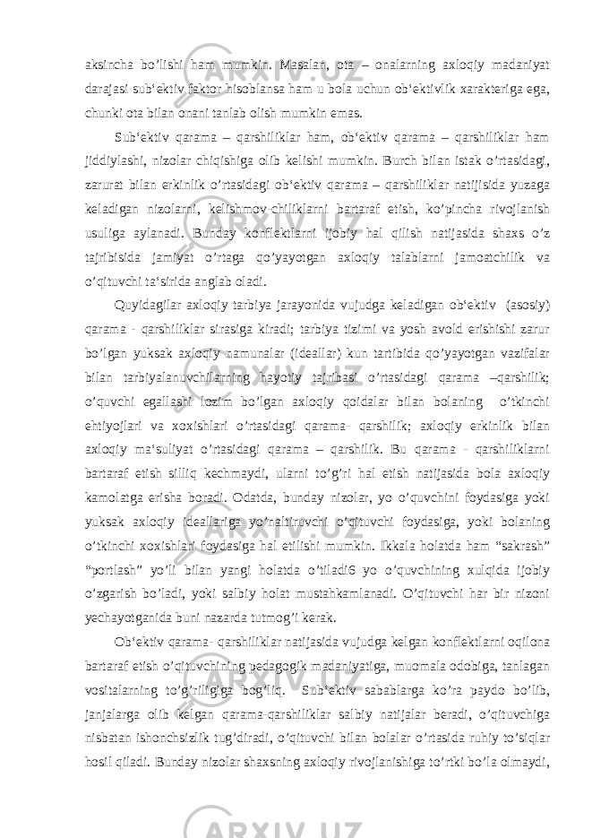 aksincha bo’lishi ham mumkin. Masalan, ota – onalarning axloqiy madaniyat darajasi sub‘ektiv faktor hisoblansa ham u bola uchun ob‘ektivlik xarakteriga ega, chunki ota bilan onani tanlab olish mumkin emas. Sub‘ektiv qarama – qarshiliklar ham, ob‘ektiv qarama – qarshiliklar ham jiddiylashi, nizolar chiqishiga olib kelishi mumkin. Burch bilan istak o’rtasidagi, zarurat bilan erkinlik o’rtasidagi ob‘ektiv qarama – qarshiliklar natijisida yuzaga keladigan nizolarni, kelishmov-chiliklarni bartaraf etish, ko’pincha rivojlanish usuliga aylanadi. Bunday konflektlarni ijobiy hal qilish natijasida shaxs o’z tajribisida jamiyat o’rtaga qo’yayotgan axloqiy talablarni jamoatchilik va o’qituvchi ta‘sirida anglab oladi. Quyidagilar axloqiy tarbiya jarayonida vujudga keladigan ob‘ektiv (asosiy) qarama - qarshiliklar sirasiga kiradi; tarbiya tizimi va yosh avold erishishi zarur bo’lgan yuksak axloqiy namunalar (ideallar) kun tartibida qo’yayotgan vazifalar bilan tarbiyalanuvchilarning hayotiy tajribasi o’rtasidagi qarama –qarshilik; o’quvchi egallashi lozim bo’lgan axloqiy qoidalar bilan bolaning o’tkinchi ehtiyojlari va xoxishlari o’rtasidagi qarama- qarshilik; axloqiy erkinlik bilan axloqiy ma‘suliyat o’rtasidagi qarama – qarshilik. Bu qarama - qarshiliklarni bartaraf etish silliq kechmaydi, ularni to’g’ri hal etish natijasida bola axloqiy kamolatga erisha boradi. Odatda, bunday nizolar, yo o’quvchini foydasiga yoki yuksak axloqiy ideallariga yo’naltiruvchi o’qituvchi foydasiga, yoki bolaning o’tkinchi xoxishlari foydasiga hal etilishi mumkin. Ikkala holatda ham “sakrash” “portlash” yo’li bilan yangi holatda o’tiladi6 yo o’quvchining xulqida ijobiy o’zgarish bo’ladi, yoki salbiy holat mustahkamlanadi. O’qituvchi har bir nizoni yechayotganida buni nazarda tutmog’i kerak. Ob‘ektiv qarama- qarshiliklar natijasida vujudga kelgan konflektlarni oqilona bartaraf etish o’qituvchining pedagogik madaniyatiga, muomala odobiga, tanlagan vositalarning to’g’riligiga bog’liq. Sub‘ektiv sabablarga ko’ra paydo bo’lib, janjalarga olib kelgan qarama-qarshiliklar salbiy natijalar beradi, o’qituvchiga nisbatan ishonchsizlik tug’diradi, o’qituvchi bilan bolalar o’rtasida ruhiy to’siqlar hosil qiladi. Bunday nizolar shaxsning axloqiy rivojlanishiga to’rtki bo’la olmaydi, 