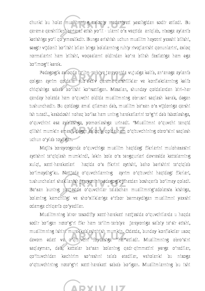 chunki bu holat muallimning axloqiy madaniyati pastligidan sodir etiladi. Bu qarama-qarshilikni bartaraf etish yo’li - ularni o’z vaqtida aniqlab, nizoga aylanib ketishiga yo’l qo’ymaslikdir. Bunga erishish uchun muallim hayotni yaxshi bilishi, sezgir vijdonli bo’lishi bilan birga bolalarning ruhiy rivojlanishi qonunlarini, axloq normalarini ham bilishi, voqealarni oldindan ko’ra bilish fazilatiga ham ega bo’lmog’i kerak. Pedagogik axloqda ta‘lim-tarbiya jarayonida vujudga kelib, an‘anaga aylanib qolgan ayrim qoidalar sub‘ektiv qarama-qarshiliklar va konflektlarning kelib chiqishiga sabab bo’lishi ko’rsatilgan. Masalan, shunday qoidalardan biri–har qanday holatda ham o’quvchi oldida muallimning obrusni saqlash kerak, degan tushunchadir. Bu qoidaga amal qilaman deb, muallim ba‘zan o’z vijdoniga qarshi ish tutadi., kasbdoshi nohaq bo’lsa ham uning harakailarini to’g’ri deb isbotlashga, o’quvchini esa ayblashga, yomonlashga urinadi. “Muallimni o’quvchi tanqid qilishi mumkin emas”, degan axloqiy qoida ham o’qituvchining obro’sini saqlash uchun o’ylab topilgan. Majlis borayotganda o’quvchiga muallim haqidagi fikrlarini mulohazasini aytishni ta‘qiqlash mumkindi, lekin bola o’z tengqurlari davrasida kattalarning xulqi, xatti-harakatlari haqida o’z fikrini aytishi, baho berishini ta‘qiqlab bo’lmaydig’ku. Natijada o’quvchilarning ayrim o’qituvchi haqidagi fikrlari, tushunchalari shakllanish jarayonini pedagogik jihatdan boshqarib bo’lmay qoladi. Ba‘zan buning natijasida o’quvchilar talabchan muallimnig’adolatsiz kishiga, bolaning kamchiligi va sho’xliklariga e‘tibor bermaydigan muallimni yaxshi odamga chiqarib qo’yadilar. Muallimning biror tasodifiy xatti-harakati natijasida o’quvchilarda u haqda sodir bo’lgan noto’g’ri fikr ham ta‘lim-tarbiya jarayoniga salbiy ta‘sir etishi, muallimning ishini murakkablashtirish mumkin. Odatda, bunday konflektlar uzoq davom edati va o’qituvchi foydasiga “hal”etiladi. Muallimning obro’sini saqlayman, deb, kattalar ba‘zan bolaning qadr-qimmatini yerga o’radilar, qo’ituvchidan kechirim so’rashni talab etadilar, vaholanki bu nizoga o’qituvchining noto’g’ri xatti-harakati sabab bo’lgan. Muallimlarning bu ishi 