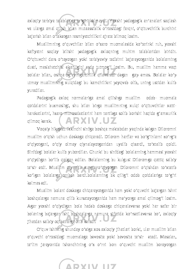 axloqiy tarbiya talablariga to’g’ri kelmaydi. Yaxshi pedagogik an‘analari saqlash va ularga amal qilish bilan mutaassiblik o’rtasidagi farqni, o’qituvchilik burchini bajarish bilan o’taketgan rasmiyatchilikni ajrata bilmoq lozim. Muallimning o’quvchilar bilan o’zaro muomalasida ko’tarinki ruh, yaxshi kafiyatni saqlay bilishi pedagogik axloqning muhim talablaridan biridir. O’qituvchi dars o’tayotgan yoki tarbiyaviy tadbirni bajarayotganida bolalarning dusti, maslahatchisi ekanligini esda tutmog’i lozim. Bu, muallim hamma vaqt bolalar bilan, oshna-og’aynigarchilik qilaveradi degan gap emas. Bolalar ko’p utmay muallimning xulqidagi bu kamchilikni payqvab olib, uning ustidan kulib yuradilar. Pedagogik axloq normalariga amal qilishga muallim odob- muomala qoidalarini buzmasligi, shu bilan birga muallimning xulqi o’qituvchilar xatti- harakatlarini, hzaro munosabatlarini ham tartibga solib borishi haqida g’amxurlik qilmoq kerak. Voqeiy hikoyat. Ikkinchi sinfga boshqa maktabdan yaqinda kelgan Diloromni muallim o’qish uchun doskaga chiqaradi. Dilorom harflar va bo’g’inlarni zo’rg’a o’qiyotgani, o’qiy olmay qiynalayotganidan uyalib qizardi, to’xtalib qoldi. Sinfdagi bolalar kulib yubordilar. Chunki bu sinfdagi bolalarning hammasi yaxshi o’qiydigan bo’lib qolgan edilar. Bolalarning bu kulgusi Diloromga qattiq salbiy ta‘sir etdi. Muallim qiynalib zurg’a o’qiyotgan Diloromni o’qishdan to’xtatib ko’lgan bolalarga tanbeh berdi.bolalarning bk qilig’i odob qoidalariga to’g’ri kelmas edi. Muallim bolani doskaga chiqarayotganida ham yoki o’quvchi bajargan ishni boshqalarga namuna qilib kursatayotganida ham me‘yorga amal qilmog’i lozim. Agar yaxshi o’qiydigan bola hadeb doskaga chiqaralaversa yoki har safar bir bolaning bajargan ishi boshqalarga namuna sifatida ko’rsatilaversa bo’, axloqiy jihatdan salbiy oqibatlarga olib keladi. O’quv ishining shunday o’ziga xos axloqiy jihatlari borki, ular muallim bilan o’quvchi o’rtasidagi muomalaga bevosita yoki bavosita ta‘sir etadi. Masalan, ta‘lim jarayonida ishonchining o’z o’rni bor: o’quvchi muallim borayotgan 