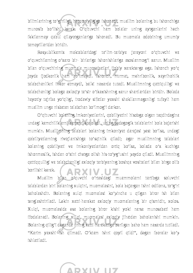 bilimlarining to’g’riligi, haqqoniyligiga ishonadi, muallim bolaning bu ishonchiga munosib bo’lishi kerak. O’qituvchi ham bolalar uning aytganlarini hech ikkilanmay qabul qilayotganlariga ishonadi. Bu muomala odobining umumiy tamoyillaridan biridir. Respublikamiz maktablaridagi ta‘lim-tarbiya jarayoni o’qituvchi va o’quvchilarning o’zaro bir- birlariga ishonishlariga asoslanmog’i zarur. Muallim bilan o’quvchining muomala munosabatlari ijobiy xarakterga ega. Ishonch yo’q joyda ijodkorlik ham bo’lmaydi. Ishonch, hurmat, mehribonlik, xayrihohlik talabchanlikni inkor etmaydi, balki nazarda tutadi. Muallimning qattiqulligi va talabchanligi bolaga axloqiy ta‘sir o’tkazishning zarur shartlaridan biridir. Bolada hayotiy tajriba yo’qligi, irodaviy sifatlar yaxshi shakllanmaganligi tufayli ham muallim unga nisbatan talabchan bo’lmog’i darkor. O’qituvchi bolaning imkoniyatlarini, qobiliyatini hisobga olgan taqdirdagina undagi kamchiliklarni bartaraf eta oladi, uning pedagogik talablarini bola bajarishi mumkin. Muallimning talablari bolaning imkoniyat darajasi past bo’lsa, undagi qobiliyatlarning rivojlanishiga to’sqinlik qiladi; agar muallimning talablari bolaning qobiliyati va imkoniyatlaridan ortiq bo’lsa, bolada o’z kuchiga ishonmaslik, ishdan o’zini chetga olish his-to’yg’usini paydo qiladi. Muallimning qattiqqulligi va talabchanligi axloqiy tarbiyaning boshqa vositalari bilan birga olib borilishi kerak. Muallim bilan o’quvchi o’rtasidagi muammolarni tartibga soluvchi talablardan biri bolaning xulqini, muomalasini, bola bajargan ishni odilona, to’g’ri baholashdir. Bolaning xulqi muomalasi ko’pincha u qilgan biror ish bilan tenglashtiriladi. Lekin xatti-harakat axloqiy muomalaning bir qismidir, xolos. Xulqi, muomalasida esa bolaning biror kishi yoki narsa munosabati ham ifodalanadi. Bolaning xulqi, muomalasi axloqiy jihatdan baholanishi mumkin. Bolaning qilig’i deganda uning xatti-harakatiga berilgan baho ham nazarda tutiladi. “Karim yaxshi ish qilmadi. O’ktam ishni qoyil qildi”, degan iboralar ko’p ishlatiladi. 