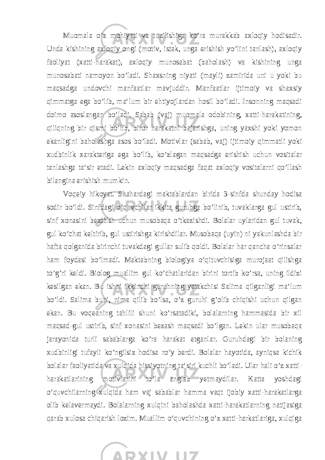 Muomala o’z mohiyati va tuzilishiga ko’ra murakkab axloqiy hodisadir. Unda kishining axloqiy ongi (motiv, istak, unga erishish yo’lini tanlash), axloqiy faoliyat (xatti-harakat), axloqiy munosabat (baholash) va kishining unga munosabati namoyon bo’ladi. Shaxsning niyati (mayli) zamirida uni u yoki bu maqsadga undovchi manfaatlar mavjuddir. Manfaatlar ijtimoiy va shaxsiy qimmatga ega bo’lib, ma‘lum bir ehtiyojlardan hosil bo’ladi. Insonning maqsadi doimo asoslangan bo’ladi. Sabab (vaj) muomala odobining, xatti-harakatining, qiliqning bir qismi bo’lib, biror harakatni bajarishga, uning yaxshi yoki yomon ekanligini baholashga asos bo’ladi. Motivlar (sabab, vaj) ijtimoiy qimmatli yoki xudbinlik xarakteriga ega bo’lib, ko’zlagan maqsadga erishish uchun vositalar tanlashga ta‘sir etadi. Lekin axloqiy maqsadga faqat axloqiy vositalarni qo’llash bilangina erishish mumkin. Voqeiy hikoyat. Shahardagi maktablardan birida 3-sinfda shunday hodisa sodir bo’ldi. Sinfdagi o’quvchilar ikkita guruhga bo’linib, tuvaklarga gul ustirib, sinf xonasini bezatish uchun musobaqa o’tkazishdi. Bolalar uylaridan gul tuvak, gul ko’chat keltirib, gul ustirishga kirishdilar. Musobaqa (uyin) ni yakunlashda bir hafta qolganida birinchi tuvakdagi gullar sulib qoldi. Bolalar har qancha o’rinsalar ham foydasi bo’lmadi. Maktabning biologiya o’qituvchisiga murojaat qilishga to’g’ri keldi. Biolog muallim gul ko’chatlaridan birini tortib ko’rsa, uning ildizi kesilgan ekan. Bu ishni ikkinchi guruhning yetakchisi Salima qilganligi ma‘lum bo’ldi. Salima buni, nima qilib bo’lsa, o’z guruhi g’olib chiqishi uchun qilgan ekan. Bu voqeaning tahlili shuni ko’rsatadiki, bolalarning hammasida bir xil maqsad-gul ustirib, sinf xonasini bezash maqsadi bo’lgan. Lekin ular musobaqa jarayonida turli sabablarga ko’ra harakat etganlar. Guruhdagi bir bolaning xudbinligi tufayli ko’ngilsiz hodisa ro’y berdi. Bolalar hayotida, ayniqsa kichik bolalar faoliyatida va xulqida hissiyotning ta‘siri kuchli bo’ladi. Ular hali o’z xatti- harakatlarining motivlarini to’la anglab yetmaydilar. Katta yoshdagi o’quvchilarning xulqida ham vaj sabablar hamma vaqt ijobiy xatti-harakatlarga olib kelavermaydi. Bolalarning xulqini baholashda xatti-harakatlarning natijasiga qarab xulosa chiqarish lozim. Muallim o’quvchining o’z xatti-harkatlariga, xulqiga 