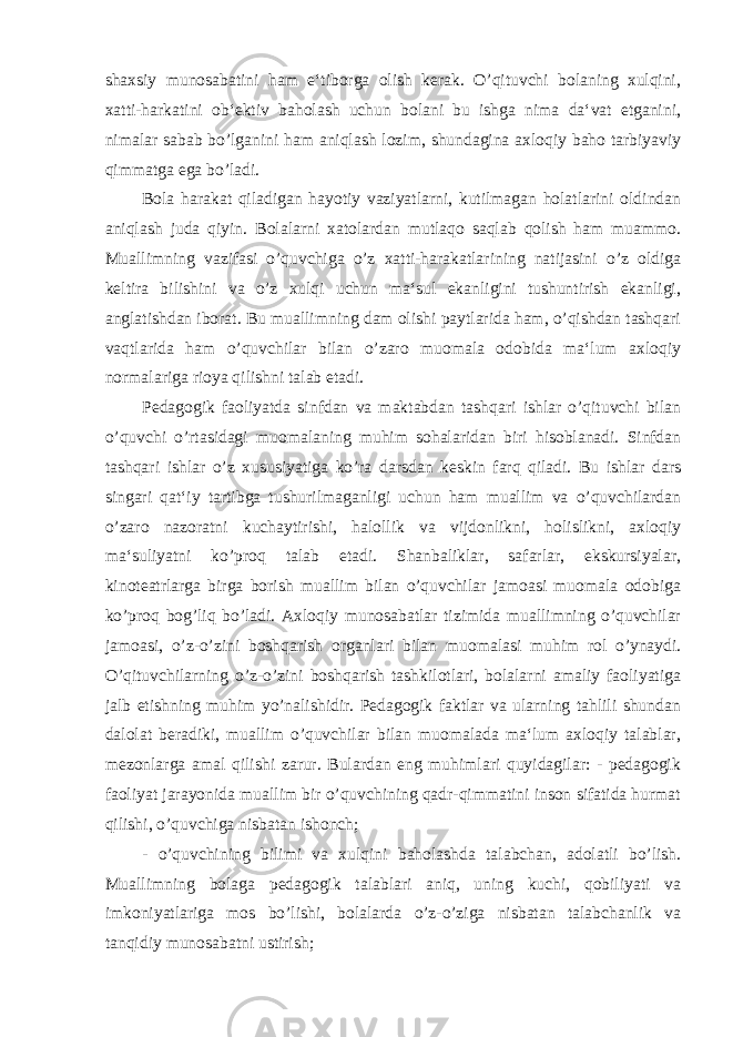 shaxsiy munosabatini ham e‘tiborga olish kerak. O’qituvchi bolaning xulqini, xatti-harkatini ob‘ektiv baholash uchun bolani bu ishga nima da‘vat etganini, nimalar sabab bo’lganini ham aniqlash lozim, shundagina axloqiy baho tarbiyaviy qimmatga ega bo’ladi. Bola harakat qiladigan hayotiy vaziyatlarni, kutilmagan holatlarini oldindan aniqlash juda qiyin. Bolalarni xatolardan mutlaqo saqlab qolish ham muammo. Muallimning vazifasi o’quvchiga o’z xatti-harakatlarining natijasini o’z oldiga keltira bilishini va o’z xulqi uchun ma‘sul ekanligini tushuntirish ekanligi, anglatishdan iborat. Bu muallimning dam olishi paytlarida ham, o’qishdan tashqari vaqtlarida ham o’quvchilar bilan o’zaro muomala odobida ma‘lum axloqiy normalariga rioya qilishni talab etadi. Pedagogik faoliyatda sinfdan va maktabdan tashqari ishlar o’qituvchi bilan o’quvchi o’rtasidagi muomalaning muhim sohalaridan biri hisoblanadi. Sinfdan tashqari ishlar o’z xususiyatiga ko’ra darsdan keskin farq qiladi. Bu ishlar dars singari qat‘iy tartibga tushurilmaganligi uchun ham muallim va o’quvchilardan o’zaro nazoratni kuchaytirishi, halollik va vijdonlikni, holislikni, axloqiy ma‘suliyatni ko’proq talab etadi. Shanbaliklar, safarlar, ekskursiyalar, kinoteatrlarga birga borish muallim bilan o’quvchilar jamoasi muomala odobiga ko’proq bog’liq bo’ladi. Axloqiy munosabatlar tizimida muallimning o’quvchilar jamoasi, o’z-o’zini boshqarish organlari bilan muomalasi muhim rol o’ynaydi. O’qituvchilarning o’z-o’zini boshqarish tashkilotlari, bolalarni amaliy faoliyatiga jalb etishning muhim yo’nalishidir. Pedagogik faktlar va ularning tahlili shundan dalolat beradiki, muallim o’quvchilar bilan muomalada ma‘lum axloqiy talablar, mezonlarga amal qilishi zarur. Bulardan eng muhimlari quyidagilar: - pedagogik faoliyat jarayonida muallim bir o’quvchining qadr-qimmatini inson sifatida hurmat qilishi, o’quvchiga nisbatan ishonch; - o’quvchining bilimi va xulqini baholashda talabchan, adolatli bo’lish. Muallimning bolaga pedagogik talablari aniq, uning kuchi, qobiliyati va imkoniyatlariga mos bo’lishi, bolalarda o’z-o’ziga nisbatan talabchanlik va tanqidiy munosabatni ustirish; 