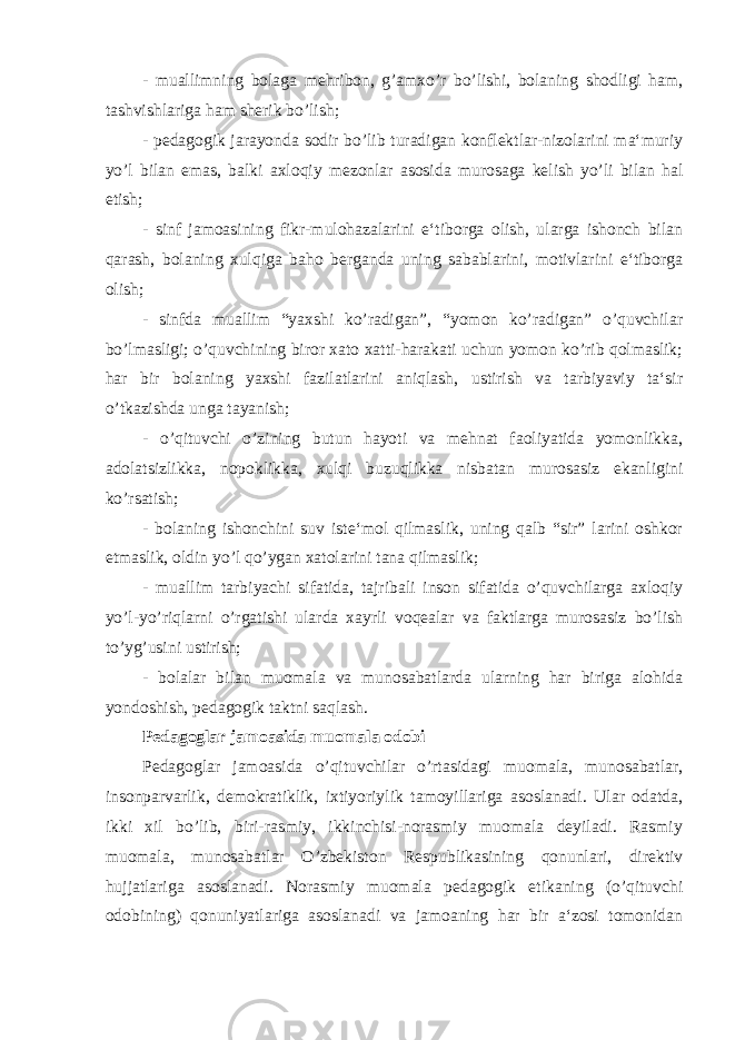 - muallimning bolaga mehribon, g’amxo’r bo’lishi, bolaning shodligi ham, tashvishlariga ham sherik bo’lish; - pedagogik jarayonda sodir bo’lib turadigan konflektlar-nizolarini ma‘muriy yo’l bilan emas, balki axloqiy mezonlar asosida murosaga kelish yo’li bilan hal etish; - sinf jamoasining fikr-mulohazalarini e‘tiborga olish, ularga ishonch bilan qarash, bolaning xulqiga baho berganda uning sabablarini, motivlarini e‘tiborga olish; - sinfda muallim “yaxshi ko’radigan”, “yomon ko’radigan” o’quvchilar bo’lmasligi; o’quvchining biror xato xatti-harakati uchun yomon ko’rib qolmaslik; har bir bolaning yaxshi fazilatlarini aniqlash, ustirish va tarbiyaviy ta‘sir o’tkazishda unga tayanish; - o’qituvchi o’zining butun hayoti va mehnat faoliyatida yomonlikka, adolatsizlikka, nopoklikka, xulqi buzuqlikka nisbatan murosasiz ekanligini ko’rsatish; - bolaning ishonchini suv iste‘mol qilmaslik, uning qalb “sir” larini oshkor etmaslik, oldin yo’l qo’ygan xatolarini tana qilmaslik; - muallim tarbiyachi sifatida, tajribali inson sifatida o’quvchilarga axloqiy yo’l-yo’riqlarni o’rgatishi ularda xayrli voqealar va faktlarga murosasiz bo’lish to’yg’usini ustirish; - bolalar bilan muomala va munosabatlarda ularning har biriga alohida yondoshish, pedagogik taktni saqlash. Pedagoglar jamoasida muomala odobi Pedagoglar jamoasida o’qituvchilar o’rtasidagi muomala, munosabatlar, insonparvarlik, demokratiklik, ixtiyoriylik tamoyillariga asoslanadi. Ular odatda, ikki xil bo’lib, biri-rasmiy, ikkinchisi-norasmiy muomala deyiladi. Rasmiy muomala, munosabatlar O’zbekiston Respublikasining qonunlari, direktiv hujjatlariga asoslanadi. Norasmiy muomala pedagogik etikaning (o’qituvchi odobining) qonuniyatlariga asoslanadi va jamoaning har bir a‘zosi tomonidan 