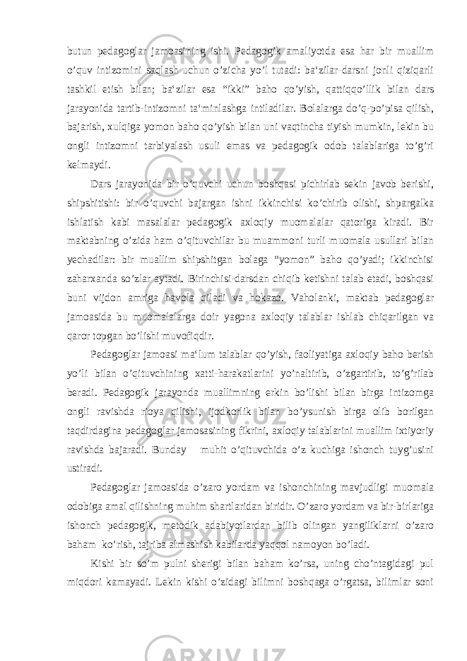 butun pedagoglar jamoasining ishi. Pedagogik amaliyotda esa har bir muallim o’quv intizomini saqlash uchun o’zicha yo’l tutadi: ba‘zilar-darsni jonli qiziqarli tashkil etish bilan; ba‘zilar esa “ikki” baho qo’yish, qattiqqo’llik bilan dars jarayonida tartib-intizomni ta‘minlashga intiladilar. Bolalarga do’q-po’pisa qilish, bajarish, xulqiga yomon baho qo’yish bilan uni vaqtincha tiyish mumkin, lekin bu ongli intizomni tarbiyalash usuli emas va pedagogik odob talablariga to’g’ri kelmaydi. Dars jarayonida bir o’quvchi uchun boshqasi pichirlab sekin javob berishi, shipshitishi: bir o’quvchi bajargan ishni ikkinchisi ko’chirib olishi, shpargalka ishlatish kabi masalalar pedagogik axloqiy muomalalar qatoriga kiradi. Bir maktabning o’zida ham o’qituvchilar bu muammoni turli muomala usullari bilan yechadilar: bir muallim shipshitgan bolaga “yomon” baho qo’yadi; ikkinchisi zaharxanda so’zlar aytadi. Birinchisi-darsdan chiqib ketishni talab etadi, boshqasi buni vijdon amriga havola qiladi va hokazo. Vaholanki, maktab pedagoglar jamoasida bu muomalalarga doir yagona axloqiy talablar ishlab chiqarilgan va qaror topgan bo’lishi muvofiqdir. Pedagoglar jamoasi ma‘lum talablar qo’yish, faoliyatiga axloqiy baho berish yo’li bilan o’qituvchining xatti-harakatlarini yo’naltirib, o’zgartirib, to’g’rilab beradi. Pedagogik jarayonda muallimning erkin bo’lishi bilan birga intizomga ongli ravishda rioya qilishi, ijodkorlik bilan bo’ysunish birga olib borilgan taqdirdagina pedagoglar jamosasining fikrini, axloqiy talablarini muallim ixtiyoriy ravishda bajaradi. Bunday muhit o’qituvchida o’z kuchiga ishonch tuyg’usini ustiradi. Pedagoglar jamoasida o’zaro yordam va ishonchining mavjudligi muomala odobiga amal qilishning muhim shartlaridan biridir. O’zaro yordam va bir-birlariga ishonch pedagogik, metodik adabiyotlardan bilib olingan yangiliklarni o’zaro baham ko’rish, tajriba almashish kabilarda yaqqol namoyon bo’ladi. Kishi bir so’m pulni sherigi bilan baham ko’rsa, uning cho’ntagidagi pul miqdori kamayadi. Lekin kishi o’zidagi bilimni boshqaga o’rgatsa, bilimlar soni 