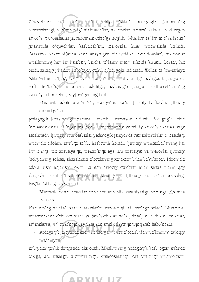 O’zbekiston maktablarida ta‘lim-tarbiya ishlari, pedagogik faoliyatning samaradorligi, ta‘sirchanligi o’qituvchilar, ota-onalar jamoasi, oilada shakllangan axloqiy munosabatlarga, muomala odobiga bog’liq. Muallim ta‘lim-tarbiya ishlari jarayonida o’quvchilar, kasbdoshlari, ota-onalar bilan muomalada bo’ladi. Barkamol shaxs sifatida shakllanayotgan o’quvchilar, kasb-doshlari, ota-onalar muallimning har bir harakati, barcha ishlarini inson sifatida kuzatib boradi, his etadi, axloqiy jihatdan baholaydi, qabul qiladi yoki rad etadi. Xullas, ta‘lim-tarbiya ishlari-ning natijasi, o’qituvchi faoliyatining ta‘sirchanligi pedagogik jarayonda sodir bo’ladigan muo-mala odobiga, pedagogik jarayon ishtirokchilarining axloqiy-ruhiy holati, kayfiyatiga bog’liqdir. - Muomala odobi o’z tabiati, mohiyatiga ko’ra ijtimoiy hodisadir. Ijtimoiy qonuniyatlar pedagogik jarayondagi muomala odobida namoyon bo’ladi. Pedagogik odob jamiyatda qabul qilingan ma‘naviy, umuminsoniy va milliy axloqiy qadriyatlarga asoslanadi. Ijtimoiy munosabatlar pedagogik jarayonda qatnashuvchilar o’rtasidagi muomala odobini tartibga solib, boshqarib boradi. Ijtimoiy munosabatlarning har biri o’ziga xos xususiyatga, mezonlarga ega. Bu xususiyat va mezonlar ijtimoiy faoliyatning sohasi, shaxslararo aloqalarning xarakteri bilan belgilanadi. Muomala odobi kishi bajarishi lozim bo’lgan axloqiy qoidalar bilan shaxs ularni qay darajada qabul qilishi o’rtasidagi, shaxsiy va ijtimoiy manfaatlar orasidagi bog’lanishlarga asoslanadi. - Muomala odobi bevosita baho beruvchanlik xususiyatiga ham ega. Axloqiy baho esa kishilarning xulqini, xatti-harakatlarini nazorat qiladi, tartibga soladi. Muomala- munosabatlar kishi o’z xulqi va faoliyatida axloqiy printsiplar, qoidalar, talablar, an‘analarga, urf-odatlarga qay darajada amal qilayotganiga qarab baholanadi. - Pedagogik jarayonda sodir bo’ladigan muomalaodobida muallimning axloqiy madaniyati, tarbiyalanganlik darajasida aks etadi. Muallimning pedagogik kasb egasi sifatida o’ziga, o’z kasbiga, o’quvchilarga, kasbdoshlariga, ota–onalariga muamolasini 