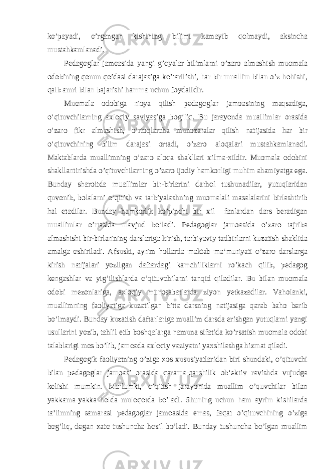 ko’payadi, o’rgangan kishining bilimi kamayib qolmaydi, aksincha mustahkamlanadi. Pedagoglar jamoasida yangi g’oyalar bilimlarni o’zaro almashish muomala odobining qonun-qoidasi darajasiga ko’tarilishi, har bir muallim bilan o’z hohishi, qalb amri bilan bajarishi hamma uchun foydalidir. Muomala odobiga rioya qilish pedagoglar jamoasining maqsadiga, o’qituvchilarning axloqiy saviyasiga bog’liq. Bu jarayonda muallimlar orasida o’zaro fikr almashish, o’rtoqlarcha munozaralar qilish natijasida har bir o’qituvchining bilim darajasi ortadi, o’zaro aloqalari mustahkamlanadi. Maktablarda muallimning o’zaro aloqa shakllari xilma-xildir. Muomala odobini shakllantirishda o’qituvchilarning o’zaro ijodiy hamkorligi muhim ahamiyatga ega. Bunday sharoitda muallimlar bir-birlarini darhol tushunadilar, yutuqlaridan quvonib, bolalarni o’qitish va tarbiyalashning muomalali masalalarini birlashtirib hal etadilar. Bunday hamkorlik ko’pinchi bir xil fanlardan dars beradigan muallimlar o’rtasida mavjud bo’ladi. Pedagoglar jamoasida o’zaro tajriba almashishi bir-birlarining darslariga kirish, tarbiyaviy tadbirlarni kuzatish shaklida amalga oshiriladi. Afsuski, ayrim hollarda maktab ma‘muriyati o’zaro darslarga kirish natijalari yozilgan daftardagi kamchiliklarni ro’kach qilib, pedagog kengashlar va yig’ilishlarda o’qituvchilarni tanqid qiladilar. Bu bilan muomala odobi mezonlariga, axloqiy munosabatlarda ziyon yetkazadilar. Vaholanki, muallimning faoliyatiga kuzatilgan bitta darsning natijasiga qarab baho berib bo’lmaydi. Bunday kuzatish daftarlariga muallim darsda erishgan yutuqlarni yangi usullarini yozib, tahlil etib boshqalarga namuna sifatida ko’rsatish muomala odobi talablarigi mos bo’lib, jamoada axloqiy vaziyatni yaxshilashga hizmat qiladi. Pedagogik faoliyatning o’ziga xos xususiyatlaridan biri shundaki, o’qituvchi bilan pedagoglar jamoasi orasida qarama-qarshilik ob‘ektiv ravishda vujudga kelishi mumkin. Ma‘lumki, o’qitish jarayonida muallim o’quvchilar bilan yakkama-yakka holda muloqotda bo’ladi. Shuning uchun ham ayrim kishilarda ta‘limning samarasi pedagoglar jamoasida emas, faqat o’qituvchining o’ziga bog’liq, degan xato tushuncha hosil bo’ladi. Bunday tushuncha bo’lgan muallim 