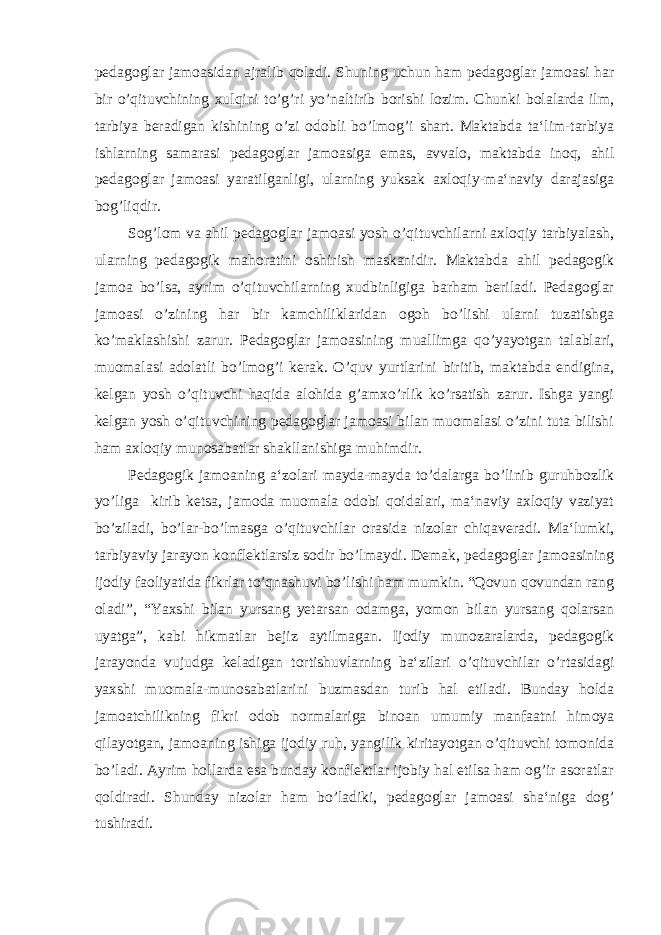 pedagoglar jamoasidan ajralib qoladi. Shuning uchun ham pedagoglar jamoasi har bir o’qituvchining xulqini to’g’ri yo’naltirib borishi lozim. Chunki bolalarda ilm, tarbiya beradigan kishining o’zi odobli bo’lmog’i shart. Maktabda ta‘lim-tarbiya ishlarning samarasi pedagoglar jamoasiga emas, avvalo, maktabda inoq, ahil pedagoglar jamoasi yaratilganligi, ularning yuksak axloqiy-ma‘naviy darajasiga bog’liqdir. Sog’lom va ahil pedagoglar jamoasi yosh o’qituvchilarni axloqiy tarbiyalash, ularning pedagogik mahoratini oshirish maskanidir. Maktabda ahil pedagogik jamoa bo’lsa, ayrim o’qituvchilarning xudbinligiga barham beriladi. Pedagoglar jamoasi o’zining har bir kamchiliklaridan ogoh bo’lishi ularni tuzatishga ko’maklashishi zarur. Pedagoglar jamoasining muallimga qo’yayotgan talablari, muomalasi adolatli bo’lmog’i kerak. O’quv yurtlarini biritib, maktabda endigina, kelgan yosh o’qituvchi haqida alohida g’amxo’rlik ko’rsatish zarur. Ishga yangi kelgan yosh o’qituvchining pedagoglar jamoasi bilan muomalasi o’zini tuta bilishi ham axloqiy munosabatlar shakllanishiga muhimdir. Pedagogik jamoaning a‘zolari mayda-mayda to’dalarga bo’linib guruhbozlik yo’liga kirib ketsa, jamoda muomala odobi qoidalari, ma‘naviy axloqiy vaziyat bo’ziladi, bo’lar-bo’lmasga o’qituvchilar orasida nizolar chiqaveradi. Ma‘lumki, tarbiyaviy jarayon konflektlarsiz sodir bo’lmaydi. Demak, pedagoglar jamoasining ijodiy faoliyatida fikrlar to’qnashuvi bo’lishi ham mumkin. “Qovun qovundan rang oladi”, “Yaxshi bilan yursang yetarsan odamga, yomon bilan yursang qolarsan uyatga”, kabi hikmatlar bejiz aytilmagan. Ijodiy munozaralarda, pedagogik jarayonda vujudga keladigan tortishuvlarning ba‘zilari o’qituvchilar o’rtasidagi yaxshi muomala-munosabatlarini buzmasdan turib hal etiladi. Bunday holda jamoatchilikning fikri odob normalariga binoan umumiy manfaatni himoya qilayotgan, jamoaning ishiga ijodiy ruh, yangilik kiritayotgan o’qituvchi tomonida bo’ladi. Ayrim hollarda esa bunday konflektlar ijobiy hal etilsa ham og’ir asoratlar qoldiradi. Shunday nizolar ham bo’ladiki, pedagoglar jamoasi sha‘niga dog’ tushiradi. 