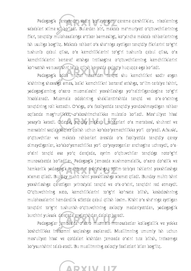 Pedagogik jarayonda sodir bo’layotgan qarama-qarshiliklar, nizolarning sabablari xilma-xil bo’ladi. Bulardan biri, maktab ma‘muriyati o’qituvchilarining fikri, tanqidiy mulohazalariga e‘tibor bermasligi, ko’pincha maktab rahbarlarining ish usuliga bog’liq. Maktab rahbari o’z sha‘niga aytilgan tanqidiy fikrlarini to’g’ri tushunib qabul qilsa, o’z kamchiliklarini to’g’ri tushunib qabul qilsa, o’z kamchiliklarini bartaraf etishga intilsagina o’qituvchilarning kamchiliklarini ko’rsatish va tuzatishni talab qilish borasida axloqiy huquqqa ega bo’ladi. Pedagogik odob nuqtai nazaridan tanqid shu kamchilikni sodir etgan kishining shaxsiga emas, balki kamchilikni bartaraf etishga, ta‘lim-tarbiya ishini, pedagoglarning o’zaro muomalasini yaxshilashga yo’naltirilgandagina to’g’ri hisoblanadi. Muomala odobining shakllantirishida tanqid va o’z-o’zining tanqidning roli kattadir. O’ziga, o’z faoliyatida tanqidiy yondoshmaydigan rahbar oqibatda mag’rurlikka, o’zboshimchalikka mubtalo bo’ladi. Mas‘uliyat hissi pasayib ketadi. Odatda, bunday maktab rahbarlari o’z martabasi, shuhrati va mansabini saqlab saqlab qolish uchun ko’zbo’yamachilikka yo’l qo’yadi. Afsuski, o’qituvchilar va maktab rahbarlari orasida o’z faoliyatida tanqidiy qaray olmaydiganlar, ko’zbo’yamachilika yo’l qo’yayotganlar anchagina uchraydi, o’z- o’zini tanqid esa yo’q darajada, ayrim o’qituvchilar tanqidga noto’g’ri munosabatda bo’ladilar. Pedagogik jamoada xushmomalalik, o’zaro do’stlik va hamkorlik pedagogik mahoratni oshirishga, ta‘lim-tarbiya ishlarini yaxshilashga xizmat qiladi. Bunday muhit ishni yaxshilashga xizmat qiladi. Bunday muhit ishni yaxshilashga qaratilgan printsipial tanqid va o’z-o’zini, tanqidni rad etmaydi. O’qituvchining xato, kamchiliklarini to’g’ri ko’rsata bilish, kasbdoshning mulohazalarini hamdardlik sifatida qabul qilish lozim. Kishi o’z sha‘niga aytilgan tanqidni to’g’ri tushunish-o’qituvchining axloqiy madaniyatidan, pedagoglik burchini yuksak darajada anglatishdan dalolat beradi. Pedagoglar jamoasida o’zaro muomala-munosabatlar kollegiallik va yakka boshchilikka intizomni saqlashga asolanadi. Muallimning umumiy ish uchun mas‘uliyat hissi va qoidalari kishidan jamoada o’zini tuta bilish, intizomga bo’ysunishini talab etadi. Bu muallimning axloqiy fazilatlari bilan bog’liq. 