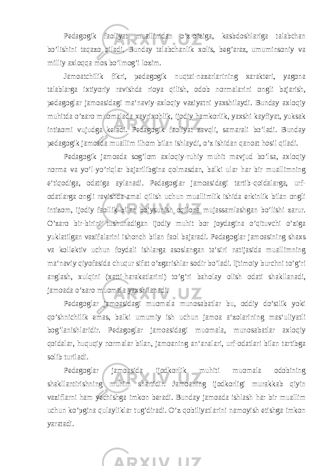 Pedagogik faoliyat muallimdan o’z-o’ziga, kasbdoshlariga talabchan bo’lishini taqazo qiladi. Bunday talabchanlik xolis, beg’araz, umuminsoniy va milliy axloqqa mos bo’lmog’i lozim. Jamoatchilik fikri, pedagogik nuqtai-nazarlarining xarakteri, yagona talablarga ixtiyoriy ravishda rioya qilish, odob normalarini ongli bajarish, pedagoglar jamoasidagi ma‘naviy-axloqiy vaziyatni yaxshilaydi. Bunday axloqiy muhitda o’zaro muomalada xayrixohlik, ijodiy hamkorlik, yaxshi kayfiyat, yuksak intizomi vujudga keladi. Pedagogik faoliyat zavqli, samarali bo’ladi. Bunday pedagogik jamoada muallim ilhom bilan ishlaydi, o’z ishidan qanoat hosil qiladi. Pedagogik jamoada sog’lom axloqiy-ruhiy muhit mavjud bo’lsa, axloqiy norma va yo’l-yo’riqlar bajarilibgina qolmasdan, balki ular har bir muallimning e‘tiqodiga, odatiga aylanadi. Pedagoglar jamoasidagi tartib-qoidalarga, urf- odatlarga ongli ravishda amal qilish uchun muallimlik ishida erkinlik bilan ongli intizom, ijodiy faollik bilan bo’ysunish oqilona mujassamlashgan bo’lishi zarur. O’zaro bir-birini tushunadigan ijodiy muhit bor joydagina o’qituvchi o’ziga yuklatilgan vazifalarini ishonch bilan faol bajaradi. Pedagoglar jamoasining shaxs va kollektiv uchun foydali ishlarga asoslangan ta‘siri natijasida muallimning ma‘naviy qiyofasida chuqur sifat o’zgarishlar sodir bo’ladi. Ijtimoiy burchni to’g’ri anglash, xulqini (xatti-harakatlarini) to’g’ri baholay olish odati shakllanadi, jamoada o’zaro muomala yaxshilanadi. Pedagoglar jamoasidagi muomala munosabatlar bu, oddiy do’stlik yoki qo’shnichilik emas, balki umumiy ish uchun jamoa a‘zolarining mas‘uliyatli bog’lanishlaridir. Pedagoglar jamoasidagi muomala, munosabatlar axloqiy qoidalar, huquqiy normalar bilan, jamoaning an‘analari, urf-odatlari bilan tartibga solib turiladi. Pedagoglar jamoasida ijodkorlik muhiti muomala odobining shakllantirishning muhim shartidir. Jamoaning ijodkorligi murakkab qiyin vaziflarni ham yechishga imkon beradi. Bunday jamoada ishlash har bir muallim uchun ko’pgina qulayliklar tug’diradi. O’z qobiliyatlarini namoyish etishga imkon yaratadi. 