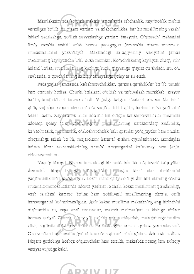 Mamlakatimizda ko’plab maktab jamoalarida ishchanlik, xayrixohlik muhiti yaratilgan bo’lib, bu o’zaro yordam va talabchanlikka, har bir muallimning yaxshi ishlari qadrlashga, qo’llab-quvvatlashga yordam berayotir. O’qituvchi mehnatini ilmiy asosida tashkil etish hamda pedagoglar jamoasida o’zaro muomala- munosabatlarini yaxshilaydi. Maktabdagi axloqiy-ruhiy vaziyatini jamoa a‘zolarining kayfiyatidan bilib olish mumkin. Ko’pchilikning kayfiyati chog’, ruhi baland bo’lsa, muallimlarning kuchiga kuch, g’ayratiga g’ayrat qo’shiladi. Bu, o’z navbatida, o’quvchilarning axloqiy tarbiyasiga ijobiy ta‘sir etadi. Pedagoglar jamoasida kelishmovchiliklar, qarama-qarshiliklar bo’lib turishi ham qonuniy hodisa. Chunki bolalarni o’qitish va tarbiyalash murakkab jarayon bo’lib, konflektlarni taqazo qiladi. Vujudga kelgan nizolarni o’z vaqtida tahlil qilib, vujudga kelgan nizolarni o’z vaqtida tahlil qilib, bartaraf etish yo’llarini izlash lozim. Xayrixohlik bilan adolatli hal etilgan kelishmovchiliklar muomala odobiga ijobiy ta‘sir etadi. Ayrim muallimlarning xarakteridagi xudbinlik, ko’raolmaslik, manmanlik, o’zboshimchalik kabi qusurlar yo’q joydan ham nizolar chiqarishga sabab bo’lib, mojarolarni bartaraf etishni qiyinlashtiradi. Bundaylar ba‘zan biror kasbdoshlarining obro’si ortayotganini ko’rolmay ham janjal chiqaraveradilar. Voqeiy hikoyat. Nishon tumanidagi bir maktabda ikki o’qituvchi ko’p yillar davomida birga ishlaydi. Tashqaridan qaragan kishi ular bir-birlarini yoqtirmasliklarini sezish qiyin. Lekin mana qariyb olti yildan biri ularning o’zaro muomala-munosabatlarida adovat yashirin. Sababi keksa muallimning xudbinligi, yosh tajribasi kamroq bo’lsa ham qobiliyatli muallimaning obro’si ortib borayotganini ko’raolmasligida. Axir keksa muallima maktabning eng birinchisi o’qituvchisi-ku, nega endi ota-onalar, maktab ma‘muriyati u kishiga e‘tibor bermay qo’ydi. Chorak, o’quv yili oxirida yakun chiqarish, mukofotlarga taqdim etish, rag’batlantirish paytlarida ular o’rtasidagi muomala ayniqsa yomonlashadi. O’quvchilarning muvaffaqiyatini ham o’z raqiblari ustida g’alaba deb tushunadilar. Mojaro girdobiga boshqa o’qituvchilar ham tortildi, maktabda nosog’lom axloqiy vaziyat vujudga keldi. 