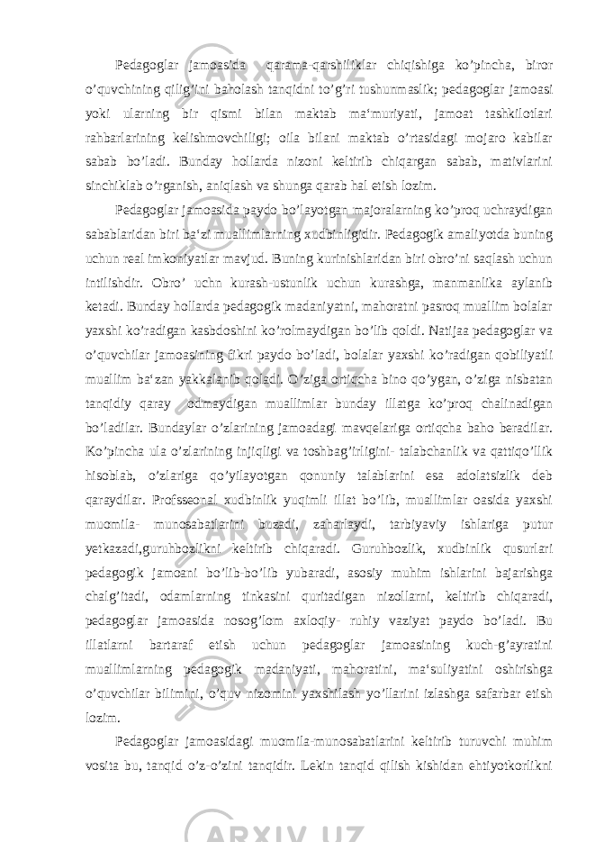 Pedagoglar jamoasida qarama-qarshiliklar chiqishiga ko’pincha, biror o’quvchining qilig’ini baholash tanqidni to’g’ri tushunmaslik; pedagoglar jamoasi yoki ularning bir qismi bilan maktab ma‘muriyati, jamoat tashkilotlari rahbarlarining kelishmovchiligi; oila bilani maktab o’rtasidagi mojaro kabilar sabab bo’ladi. Bunday hollarda nizoni keltirib chiqargan sabab, mativlarini sinchiklab o’rganish, aniqlash va shunga qarab hal etish lozim. Pedagoglar jamoasida paydo bo’layotgan majoralarning ko’proq uchraydigan sabablaridan biri ba‘zi muallimlarning xudbinligidir. Pedagogik amaliyotda buning uchun real imkoniyatlar mavjud. Buning kurinishlaridan biri obro’ni saqlash uchun intilishdir. Obro’ uchn kurash-ustunlik uchun kurashga, manmanlika aylanib ketadi. Bunday hollarda pedagogik madaniyatni, mahoratni pasroq muallim bolalar yaxshi ko’radigan kasbdoshini ko’rolmaydigan bo’lib qoldi. Natijaa pedagoglar va o’quvchilar jamoasining fikri paydo bo’ladi, bolalar yaxshi ko’radigan qobiliyatli muallim ba‘zan yakkalanib qoladi. O’ziga ortiqcha bino qo’ygan, o’ziga nisbatan tanqidiy qaray odmaydigan muallimlar bunday illatga ko’proq chalinadigan bo’ladilar. Bundaylar o’zlarining jamoadagi mavqelariga ortiqcha baho beradilar. Ko’pincha ula o’zlarining injiqligi va toshbag’irligini- talabchanlik va qattiqo’llik hisoblab, o’zlariga qo’yilayotgan qonuniy talablarini esa adolatsizlik deb qaraydilar. Profsseonal xudbinlik yuqimli illat bo’lib, muallimlar oasida yaxshi muomila- munosabatlarini buzadi, zaharlaydi, tarbiyaviy ishlariga putur yetkazadi,guruhbozlikni keltirib chiqaradi. Guruhbozlik, xudbinlik qusurlari pedagogik jamoani bo’lib-bo’lib yubaradi, asosiy muhim ishlarini bajarishga chalg’itadi, odamlarning tinkasini quritadigan nizollarni, keltirib chiqaradi, pedagoglar jamoasida nosog’lom axloqiy- ruhiy vaziyat paydo bo’ladi. Bu illatlarni bartaraf etish uchun pedagoglar jamoasining kuch-g’ayratini muallimlarning pedagogik madaniyati, mahoratini, ma‘suliyatini oshirishga o’quvchilar bilimini, o’quv nizomini yaxshilash yo’llarini izlashga safarbar etish lozim. Pedagoglar jamoasidagi muomila-munosabatlarini keltirib turuvchi muhim vosita bu, tanqid o’z-o’zini tanqidir. Lekin tanqid qilish kishidan ehtiyotkorlikni 