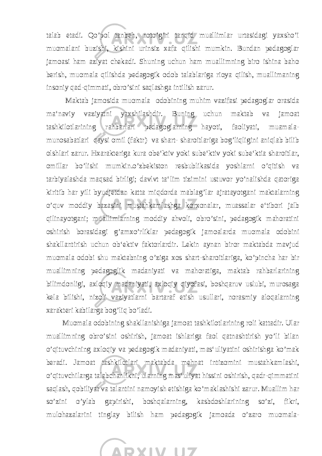 talab etadi. Qo’pol tanbeh, noto’g’ri tanqid muallimlar urtasidagi yaxsho’i muomalani buzishi, kishini urinsiz xafa qilishi mumkin. Bundan pedagoglar jamoasi ham aziyat chekadi. Shuning uchun ham muallimning biro ishina baho berish, muomala qilishda pedagogik odob talablariga rioya qilish, muallimaning insoniy qad-qimmati, obro’sini saqlashga intilish zarur. Maktab jamosida muomala odobining muhim vazifasi pedagoglar orasida ma‘naviy vaziyatni yaxshilashdir. Buning uchun maktab va jamoat tashkilotlarining rahbarlari pedagoglarning hayoti, faoliyati, muamala- munosabatlari qaysi omil (faktr) va shart- sharoitlariga bog’liqligini aniqlab bilib olshlari zarur. Hxarakteriga kura obe‘ktiv yoki sube‘ktiv yoki sube‘ktia sharoitlar, omillar bo’lishi mumkin.o’zbekiston resbublikasida yoshlarni o’qitish va tarbiyalashda maqsad birligi; davlvt ta‘lim tizimini ustuvor yo’nalishda qatoriga kiritib har yili byudjetdan katta miqdorda mablag’lar ajratayotgani maktalarning o’quv moddiy bazasini mustahkamlashga korxonalar, muassalar e‘tibori jalb qilinayotgani; muallimlarning moddiy ahvoli, obro’sini, pedagogik mahoratini oshirish borasidagi g’amxo’rliklar pedagogik jamoalarda muomala odobini shakllantirish uchun ob‘ektiv faktorlardir. Lekin aynan biror maktabda mavjud muomala odobi shu maktabning o’ziga xos shart-sharoitlariga, ko’pincha har bir muallimning pedagoglik madaniyati va mahoratiga, maktab rahbarlarining bilimdonligi, axloqiy madaniyati, axloqiy qiyofasi, boshqaruv uslubi, murosaga kela bilishi, nizoli vaziyatlarni bartaraf etish usullari, norasmiy aloqalarning xarakteri kabilarga bog’liq bo’ladi. Muomala odobining shakllanishiga jamoat tashkilotlarining roli kattadir. Ular muallimning obro’sini oshirish, jamoat ishlariga faol qatnashtirish yo’li bilan o’qituvchining axloqiy va pedagogik madaniyati, mas‘uliyatini oshirishga ko’mak beradi. Jamoat tashkilotlari maktabda mehnat intizomini mustahkamlashi, o’qituvchilarga talabchanlikni, ularning mas‘uliyat hissini oshirish, qadr-qimmatini saqlash, qobiliyat va talantini namoyish etishiga ko’maklashishi zarur. Muallim har so’zini o’ylab gapirishi, boshqalarning, kasbdoshlarining so’zi, fikri, mulohazalarini tinglay bilish ham pedagogik jamoada o’zaro muomala- 