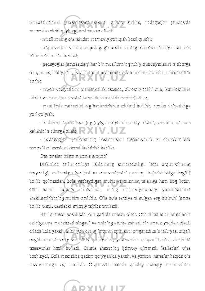 munosabatlarini yaxshilashga xizmat qiladi. Xullas, pedagoglar jamoasida muomala odobi quyidagilarni taqazo qiladi: - muallimning o’z ishidan ma‘naviy qoniqish hosil qilishi; - o’qituvchilar va barcha pedagogik xodimlarning o’z-o’zini tarbiyalashi, o’z bilimlarini oshira borishi; - pedagoglar jamoasidagi har bir muallimning ruhiy xususiyatlarini e‘tiborga olib, uning faoliyatini, ishchanligini pedagogik odob nuqtai-nazardan nazorat qilib borish; - nizoli vaziyatlarni printsipiallik asosida, ob‘ektiv tahlil etib, konflektlarni adolat va muallim shaxsini hurmatlash asosida bartaraf etish; - muallimla mehnatini rag’batlantirishda adolatli bo’lish, nizolar chiqarishga yo’l qo’yish; - kadrlarni tanlash va joy-joyiga qo’yishda ruhiy xislati, xarakterlari mos kelishini e‘tiborga olish; - pedagoglar jamoasining boshqarishni insoparvarlik va demokratiklik tamoyillari asosida takomillashtirish kabilar. Ota-onalar bilan muomala odobi Maktabda ta‘lim-tarbiya ishlarining samaradorligi faqat o’qituvchining tayyorligi, ma‘naviy qiyo fasi va o’z vazifasini qanday bajarishishiga bog’lif bo’lib qolmasdan, bola yashaydigan muhit va oilaning ta‘siriga ham bog’liqdir. Oila bolani axloqiy tarbiyalash, uning ma‘naviy-axloqiy yo’nalishlarini shakllantirishning muhim omilidir. Oila bola tarbiya oiladigan eng birinchi jamoa bo’lib oladi, dastlabki axloqiy tajriba orttiradi. Har bir inson yoshlikda ona qo’lida tarbich oladi. Ona allasi bilan birga bola qalbiga ona muhabbati singadi va onining ebtrkalashlari bir umrda yodda qoladi, oilada bola yaxshi bilan yomoning farqinin ajratishni o’rganadi.oila tarbiyasi orqali ongidaumuminsoniy va milliy qadriyatlar, yashashdan maqsad haqida dastlabki tassavurlar hosil bo’ladi. Oilada shaxsning ijtimoiy qimmatli fazilatlari o’sa boshlaydi. Bola maktabda qadam qo’yganida yaxshi va yomon narsalar haqida o’z tassavurlariga ega bo’ladi. O’qituvchi bolada qanday axloqiy tushunchalar 