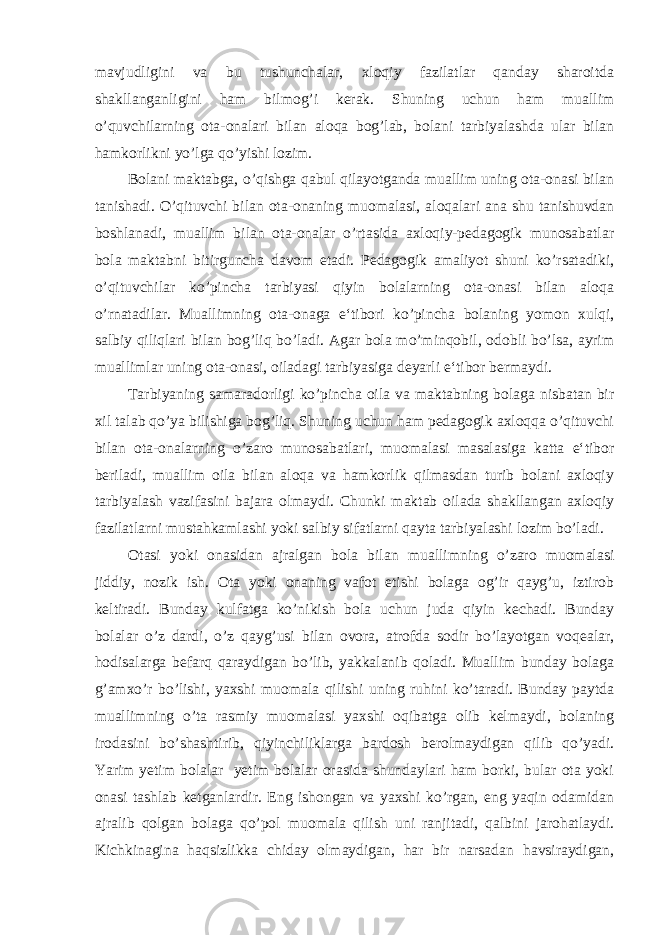 mavjudligini va bu tushunchalar, xloqiy fazilatlar qanday sharoitda shakllanganligini ham bilmog’i kerak. Shuning uchun ham muallim o’quvchilarning ota-onalari bilan aloqa bog’lab, bolani tarbiyalashda ular bilan hamkorlikni yo’lga qo’yishi lozim. Bolani maktabga, o’qishga qabul qilayotganda muallim uning ota-onasi bilan tanishadi. O’qituvchi bilan ota-onaning muomalasi, aloqalari ana shu tanishuvdan boshlanadi, muallim bilan ota-onalar o’rtasida axloqiy-pedagogik munosabatlar bola maktabni bitirguncha davom etadi. Pedagogik amaliyot shuni ko’rsatadiki, o’qituvchilar ko’pincha tarbiyasi qiyin bolalarning ota-onasi bilan aloqa o’rnatadilar. Muallimning ota-onaga e‘tibori ko’pincha bolaning yomon xulqi, salbiy qiliqlari bilan bog’liq bo’ladi. Agar bola mo’minqobil, odobli bo’lsa, ayrim muallimlar uning ota-onasi, oiladagi tarbiyasiga deyarli e‘tibor bermaydi. Tarbiyaning samaradorligi ko’pincha oila va maktabning bolaga nisbatan bir xil talab qo’ya bilishiga bog’liq. Shuning uchun ham pedagogik axloqqa o’qituvchi bilan ota-onalarning o’zaro munosabatlari, muomalasi masalasiga katta e‘tibor beriladi, muallim oila bilan aloqa va hamkorlik qilmasdan turib bolani axloqiy tarbiyalash vazifasini bajara olmaydi. Chunki maktab oilada shakllangan axloqiy fazilatlarni mustahkamlashi yoki salbiy sifatlarni qayta tarbiyalashi lozim bo’ladi. Otasi yoki onasidan ajralgan bola bilan muallimning o’zaro muomalasi jiddiy, nozik ish. Ota yoki onaning vafot etishi bolaga og’ir qayg’u, iztirob keltiradi. Bunday kulfatga ko’nikish bola uchun juda qiyin kechadi. Bunday bolalar o’z dardi, o’z qayg’usi bilan ovora, atrofda sodir bo’layotgan voqealar, hodisalarga befarq qaraydigan bo’lib, yakkalanib qoladi. Muallim bunday bolaga g’amxo’r bo’lishi, yaxshi muomala qilishi uning ruhini ko’taradi. Bunday paytda muallimning o’ta rasmiy muomalasi yaxshi oqibatga olib kelmaydi, bolaning irodasini bo’shashtirib, qiyinchiliklarga bardosh berolmaydigan qilib qo’yadi. Yarim yetim bolalar yetim bolalar orasida shundaylari ham borki, bular ota yoki onasi tashlab ketganlardir. Eng ishongan va yaxshi ko’rgan, eng yaqin odamidan ajralib qolgan bolaga qo’pol muomala qilish uni ranjitadi, qalbini jarohatlaydi. Kichkinagina haqsizlikka chiday olmaydigan, har bir narsadan havsiraydigan, 