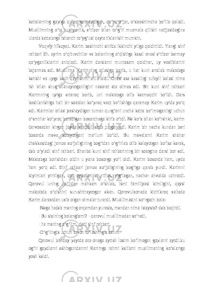 kattalarning gapiga quloq solmaydigan, qo’rs, o’jar, o’zboshimcha bo’lib qoladi. Muallimning o’ta hushyorlik, e‘tibor bilan to’g’ri muomala qilishi natijasidagina ularda kattalarga ishonch to’yg’usi qayta tiklanishi mumkin. Voqeiy hikoyat . Karim beshinchi sinfda ikkinchi yilga qoldirildi. Yangi sinf rahbari Sh. ayrim o’qituvchilar va bolaninng o’qishiga kasal onasi e‘tibor bermay qo’yganliklarini aniqladi. Karim darslarni muntazam qoldirar, uy vazifalarini bajarmas edi. Muallima Karimning oilasiga borib, u har kuni ertalab maktabga ketishi va uyga kech qaytishini bilib oldi. Onasi esa kasalligi tufayli bolasi nima ish bilan shug’ullanayotganligini nazorat eta olmas edi. Bir kuni sinf rahbari Karimning uyiga ertaroq borib, uni maktabga olib ketmoqchi bo’ldi. Dars boshlanishiga hali bir soatdan ko’proq vaqt bo’lishiga qaramay Karim uyida yo’q edi. Karimlar oilasi yashaydigan tuman qurg’oni uncha katta bo’lmaganligi uchun o’smirlar ko’proq boradigan bozorchaga kirib o’tdi. Ne ko’z bilan ko’rsinki, karim darvozadan kirgan joyda shaftoli sotib turgan edi. Karim bir necha kundan beri bozorda meva sotayotgani ma‘lum bo’ldi. Bu mevalarni Karim shahar chekkasidagi jamoa xo’jaligining bog’idan o’g’irlab olib kelayotgan bo’lsa kerak, deb o’yladi sinf rahbari. Shanba kuni sinf rahbarining bir soatgina darsi bor edi. Maktabga borishdan oldin u yana bozorga yo’l oldi. Karim bozorda ham, uyda ham yo’q edi. Sinf rahbari jamoa xo’jaligining bog’iga qarab yurdi. Karimni kiyimlari yirtilgan, qo’l-oyoqlari kir, iflos, yig’lagan, nochor ahvolda uchratdi. Qorovul uning qo’lidan mahkam o’shlab, ismi familiyasi kimligini, qaysi maktabda o’qishini surushtirayotgan ekan. Qorovulxonada kichikroq xaltada Karim daraxtdan uzib olgan olmalar turardi. Muallimasini ko’rgach bola: -Nega hadeb mening orqamdan yurasiz, mendan nima istaysiz?-deb baqirdi. - Bu sizlning bolangizmi? - qarovul muallimadan so’radi. - ha mening o’g’lim,-dedi sinf rahbari. -O’g’lingiz uchun tovon to’lashingiz zarur. Qarovul bunday paytda ota-onaga aytish lozim bo’lmagan gaplarni aytdi.bu og’ir gapdlarni eshitganidanmi Karimga rahmi kelibmi muallimaning ko’zlariga yosh keldi. 