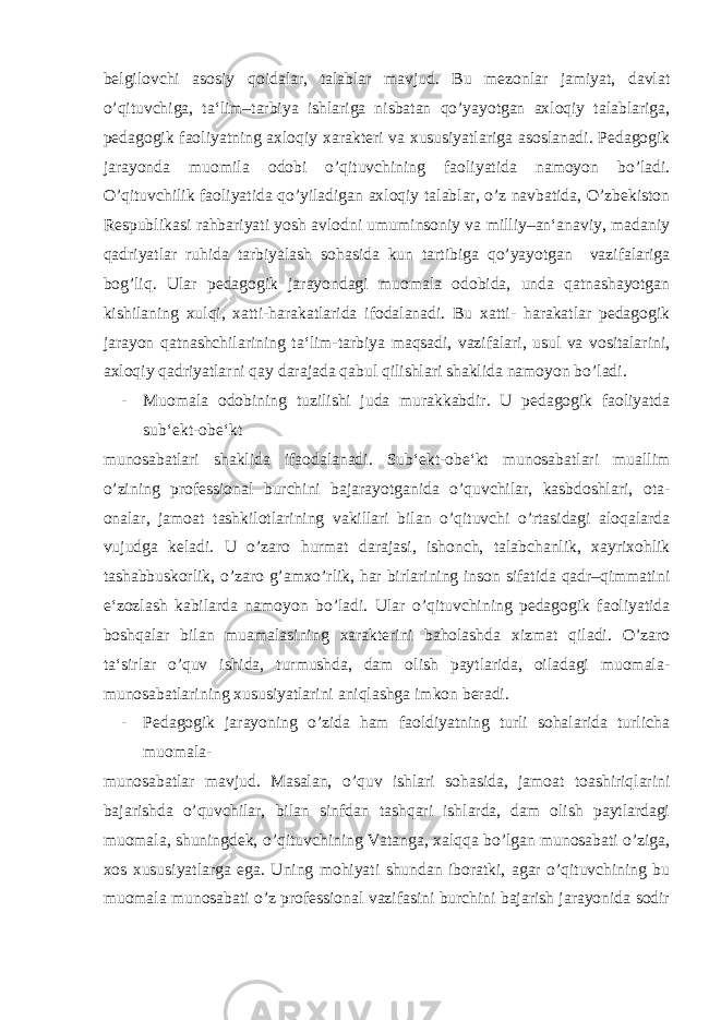 belgilovchi asosiy qoidalar, talablar mavjud. Bu mezonlar jamiyat, davlat o’qituvchiga, ta‘lim–tarbiya ishlariga nisbatan qo’yayotgan axloqiy talablariga, pedagogik faoliyatning axloqiy xarakteri va xususiyatlariga asoslanadi. Pedagogik jarayonda muomila odobi o’qituvchining faoliyatida namoyon bo’ladi. O’qituvchilik faoliyatida qo’yiladigan axloqiy talablar, o’z navbatida, O’zbekiston Respublikasi rahbariyati yosh avlodni umuminsoniy va milliy–an‘anaviy, madaniy qadriyatlar ruhida tarbiyalash sohasida kun tartibiga qo’yayotgan vazifalariga bog’liq. Ular pedagogik jarayondagi muomala odobida, unda qatnashayotgan kishilaning xulqi, xatti-harakatlarida ifodalanadi. Bu xatti- harakatlar pedagogik jarayon qatnashchilarining ta‘lim-tarbiya maqsadi, vazifalari, usul va vositalarini, axloqiy qadriyatlarni qay darajada qabul qilishlari shaklida namoyon bo’ladi. - Muomala odobining tuzilishi juda murakkabdir. U pedagogik faoliyatda sub‘ekt-obe‘kt munosabatlari shaklida ifaodalanadi. Sub‘ekt-obe‘kt munosabatlari muallim o’zining professional burchini bajarayotganida o’quvchilar, kasbdoshlari, ota- onalar, jamoat tashkilotlarining vakillari bilan o’qituvchi o’rtasidagi aloqalarda vujudga keladi. U o’zaro hurmat darajasi, ishonch, talabchanlik, xayrixohlik tashabbuskorlik, o’zaro g’amxo’rlik, har birlarining inson sifatida qadr–qimmatini e‘zozlash kabilarda namoyon bo’ladi. Ular o’qituvchining pedagogik faoliyatida boshqalar bilan muamalasining xarakterini baholashda xizmat qiladi. O’zaro ta‘sirlar o’quv ishida, turmushda, dam olish paytlarida, oiladagi muomala- munosabatlarining xususiyatlarini aniqlashga imkon beradi. - Pedagogik jarayoning o’zida ham faoldiyatning turli sohalarida turlicha muomala- munosabatlar mavjud. Masalan, o’quv ishlari sohasida, jamoat toashiriqlarini bajarishda o’quvchilar, bilan sinfdan tashqari ishlarda, dam olish paytlardagi muomala, shuningdek, o’qituvchining Vatanga, xalqqa bo’lgan munosabati o’ziga, xos xususiyatlarga ega. Uning mohiyati shundan iboratki, agar o’qituvchining bu muomala munosabati o’z professional vazifasini burchini bajarish jarayonida sodir 