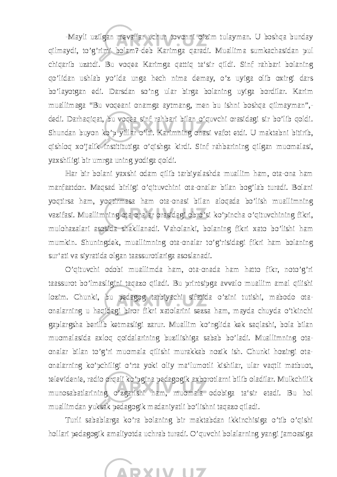 -Mayli uzilgan mevallar uchun tovonni o’zim tulayman. U boshqa bunday qilmaydi, to’g’rimi bolam?-deb Karimga qaradi. Muallima sumkachasidan pul chiqarib uzatdi. Bu voqea Karimga qattiq ta‘sir qildi. Sinf rahbari bolaning qo’lidan ushlab yo’lda unga hech nima demay, o’z uyiga olib oxirgi dars bo’layotgan edi. Darsdan so’ng ular birga bolaning uyiga bordilar. Karim muallimaga “Bu voqeani onamga aytmang, men bu ishni boshqa qilmayman”,- dedi. Darhaqiqat, bu voqea sinf rahbari bilan o’quvchi orasidagi sir bo’lib qoldi. Shundan buyon ko’p yillar o’lti. Karimning onasi vafot etdi. U maktabni bitirib, qishloq xo’jalik instititutiga o’qishga kirdi. Sinf rahbarining qilgan muomalasi, yaxshiligi bir umrga uning yodiga qoldi. Har bir bolani yaxshi odam qilib tarbiyalashda muallim ham, ota-ona ham manfaatdor. Maqsad birligi o’qituvchini ota-onalar bilan bog’lab turadi. Bolani yoqtirsa ham, yoqtirmasa ham ota-onasi bilan aloqada bo’lish muallimning vazifasi. Muallimning ota-onalar orasidagi obro’si ko’pincha o’qituvchining fikri, mulohazalari asosida shakllanadi. Vaholanki, bolaning fikri xato bo’lishi ham mumkin. Shuningdek, muallimning ota-onalar to’g’risidagi fikri ham bolaning sur‘ati va siyratida olgan taassurotlariga asoslanadi. O’qituvchi odobi muallimda ham, ota-onada ham hatto fikr, noto’g’ri taassurot bo’lmasligini taqazo qiladi. Bu printsipga avvalo muallim amal qilishi lozim. Chunki, bu pedagog tarbiyachi sifatida o’zini tutishi, mabodo ota- onalarning u haqidagi biror fikri xatolarini sezsa ham, mayda chuyda o’tkinchi gaplargsha berilib ketmasligi zarur. Muallim ko’nglida kek saqlashi, bola bilan muomalasida axloq qoidalarining buzilishiga sabab bo’ladi. Muallimning ota- onalar bilan to’g’ri muomala qilishi murakkab nozik ish. Chunki hozirgi ota- onalarning ko’pchiligi o’rta yoki oliy ma‘lumotli kishilar, ular vaqtli matbuot, televidenie, radio orqali ko’pgina pedagogik axborotlarni bilib oladilar. Mulkchilik munosabatlarining o’zgarishi ham, muomala odobiga ta‘sir etadi. Bu hol muallimdan yuksak pedagogik madaniyatli bo’lishni taqazo qiladi. Turli sabablarga ko’ra bolaning bir maktabdan ikkinchisiga o’tib o’qishi hollari pedagogik amaliyotda uchrab turadi. O’quvchi bolalarning yangi jamoasiga 