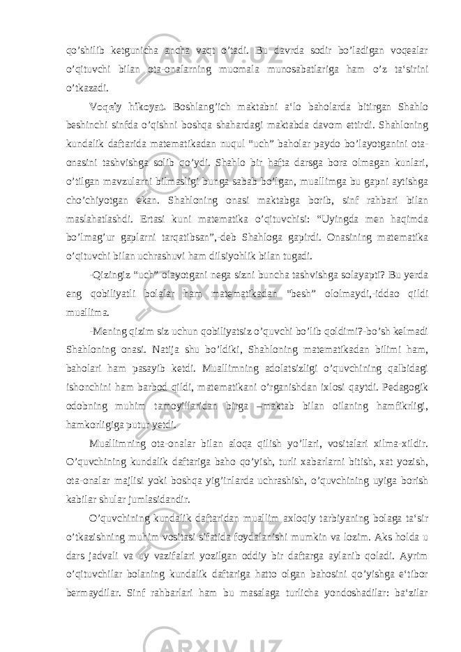 qo’shilib ketgunicha ancha vaqt o’tadi. Bu davrda sodir bo’ladigan voqealar o’qituvchi bilan ota-onalarning muomala munosabatlariga ham o’z ta‘sirini o’tkazadi. Voqeiy hikoyat. Boshlang’ich maktabni a‘lo baholarda bitirgan Shahlo beshinchi sinfda o’qishni boshqa shahardagi maktabda davom ettirdi. Shahloning kundalik daftarida matematikadan nuqul “uch” baholar paydo bo’layotganini ota- onasini tashvishga solib qo’ydi. Shahlo bir hafta darsga bora olmagan kunlari, o’tilgan mavzularni bilmasligi bunga sabab bo’lgan, muallimga bu gapni aytishga cho’chiyotgan ekan. Shahloning onasi maktabga borib, sinf rahbari bilan maslahatlashdi. Ertasi kuni matematika o’qituvchisi: “Uyingda men haqimda bo’lmag’ur gaplarni tarqatibsan”,-deb Shahloga gapirdi. Onasining matematika o’qituvchi bilan uchrashuvi ham dilsiyohlik bilan tugadi. -Qizingiz “uch” olayotgani nega sizni buncha tashvishga solayapti? Bu yerda eng qobiliyatli bolalar ham matematikadan “besh” ololmaydi,-iddao qildi muallima. -Mening qizim siz uchun qobiliyatsiz o’quvchi bo’lib qoldimi?-bo’sh kelmadi Shahloning onasi. Natija shu bo’ldiki, Shahloning matematikadan bilimi ham, baholari ham pasayib ketdi. Muallimning adolatsizligi o’quvchining qalbidagi ishonchini ham barbod qildi, matematikani o’rganishdan ixlosi qaytdi. Pedagogik odobning muhim tamoyillaridan birga –maktab bilan oilaning hamfikrligi, hamkorligiga putur yetdi. Muallimning ota-onalar bilan aloqa qilish yo’llari, vositalari xilma-xildir. O’quvchining kundalik daftariga baho qo’yish, turli xabarlarni bitish, xat yozish, ota-onalar majlisi yoki boshqa yig’inlarda uchrashish, o’quvchining uyiga borish kabilar shular jumlasidandir. O’quvchining kundalik daftaridan muallim axloqiy tarbiyaning bolaga ta‘sir o’tkazishning muhim vositasi sifatida foydalanishi mumkin va lozim. Aks holda u dars jadvali va uy vazifalari yozilgan oddiy bir daftarga aylanib qoladi. Ayrim o’qituvchilar bolaning kundalik daftariga hatto olgan bahosini qo’yishga e‘tibor bermaydilar. Sinf rahbarlari ham bu masalaga turlicha yondoshadilar: ba‘zilar 