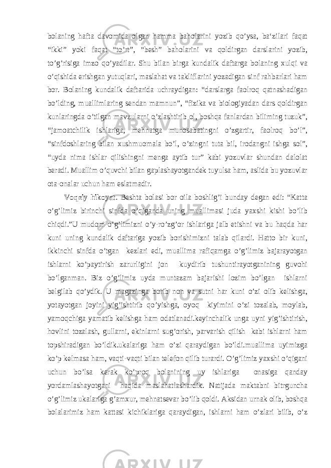 bolaning hafta davomida olgan hamma baholarini yozib qo’ysa, ba‘zilari faqat “ikki” yoki faqat “to’rt”, “besh” baholarini va qoldirgan darslarini yozib, to’g’risiga imzo qo’yadilar. Shu bilan birga kundalik daftarga bolaning xulqi va o’qishida erishgan yutuqlari, maslahat va takliflarini yozadigan sinf rahbarlari ham bor. Bolaning kundalik daftarida uchraydigan: “darslarga faolroq qatnashadigan bo’lding, muallimlaring sendan mamnun”, “fizika va biologiyadan dars qoldirgan kunlaringda o’tilgan mavzularni o’zlashtirib ol, boshqa fanlardan biliming tuzuk”, “jamoatchilik ishlariga, mehnatga munosabatingni o’zgartir, faolroq bo’l”, “sinfdoshlaring bilan xushmuomala bo’l, o’zingni tuta bil, irodangni ishga sol”, “uyda nima ishlar qilishingni menga aytib tur” kabi yozuvlar shundan dalolat beradi. Muallim o’quvchi bilan gaplashayotgandek tuyulsa ham, aslida bu yozuvlar ota-onalar uchun ham eslatmadir. Voqeiy hikoyat . Beshta bolasi bor oila boshlig’i bunday degan edi: “Katta o’g’limiz birinchi sinfda o’qiganda uning muallimasi juda yaxshi kishi bo’lib chiqdi.”U mudom o’g’limizni o’y-ro’zg’or ishlariga jalb etishni va bu haqda har kuni uning kundalik daftariga yozib borishimizni talab qilardi. Hatto bir kuni, ikkinchi sinfda o’tgan kezlari edi, muallima rafiqamga o’g’limiz bajarayotgan ishlarni ko’paytirish zarurligini jon kuydirib tushuntirayotganining guvohi bo’lganman. Biz o’g’limiz uyda muntazam bajarishi lozim bo’lgan ishlarni belgilab qo’ydik. U magazinga borib non va sutni har kuni o’zi olib kelishga, yotayotgan joyini yig’ishtirib qo’yishga, oyoq kiyimini o’zi tozalab, moylab, yamoqchiga yamatib kelishga ham odatlanadi.keyinchalik unga uyni yig’ishtirish, hovlini tozalash, gullarni, ekinlarni sug’orish, parvarish qilish kabi ishlarni ham topshiradigan bo’ldik.ukalariga ham o’zi qaraydigan bo’ldi.muallima uyimizga ko’p kelmasa ham, vaqti-vaqti bilan telefon qilib turardi. O’g’limiz yaxshi o’qigani uchun bo’lsa kerak ko’proq bolanining uy ishlariga onasiga qanday yordamlashayotgani haqida maslahatlashardik. Natijada maktabni bitrguncha o’g’limiz ukalariga g’amxur, mehnatsevar bo’lib qoldi. Aksidan urnak olib, boshqa bolalarimiz ham kattasi kichiklariga qaraydigan, ishlarni ham o’zlari bilib, o’z 