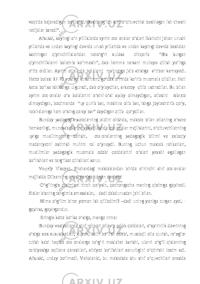 vaqtida bajaradigan bo’lishdi. Boshlang’ich sinf o’qituvchisi boshlagan ish chxshi natijalar beradi”. Afsuski, keyingi o’n yilliklarda ayrim ota-onalar o’zlari Ikkinchi jahon urushi yillarida va undan keyingi davrda urush yillarida va undan keyingi davrda boshdan kechirgan qiyinchiliklaridan noto’g’ri xulosa chiqarib “Biz kurgan qiyinchiliklarni bolamiz ko’rmasin”, deb hamma narsani muhayo qilish yo’liga o’tib oldilar. Ayrim oilalarda bolalarni mehnatga jalb etishga e‘tibor kamayadi. Hatto bolasi 17-20 yoshga kirsa ham, go’dak o’rnida ko’rib muomala qildilar. Hali katta bo’lsa ishlashga ulguradi, deb o’ylaydilar, erkatoy qilib ustiradilar. Bu bilan ayrim ota-onalar o’z bolalarini o’zini-o’zi eplay olmaydigan, oilasini tebrata olmaydigan, boqimanda- “uy qurib ber, mashina olib ber, ishga joylashtirib qo’y, nabiralarnga ham o’zing qaray ber” deydigan qilib qo’ydilar. Bunday pedagogik xatolarning oldini olishda, maktab bilan oilaning o’zaro hamkorligi, munosabatlarini yaxshilashda ota-onalar majlislarini, o’qituvchilarning uyiga muallimninng borishi, ota-onalarning pedagogik bilimi va axloqiy madaniyatni oshirish muhim rol o’ynaydi. Buning uchun maktab rahbarlari, muallimlar pedagogik muomala odobi qoidalarini o’zlari yaxshi egallagan bo’lishlari va targ’ibot qilishlari zarur. Voqeiy hikoyat. Shahardagi maktablardan birida o’ninchi sinf ota-onalar majlisida Dilbarning onasi yoniga turgan ayolga: -O’g’lingiz qizimizni tinch qo’ysin, qachongacha mening qizimga gapiradi. Sizlar bizning tengimiz emassizlar, - dedi dabdurusdan jahl bilan. -Nima o’g’lim biror yomon ish qilibdimi? –dedi uning yoniga turgan ayol, - gapirsa, gapirgandur. -Eringiz katta bo’lsa o’ziga, menga nima! Bunday vaziyatlarda sinf rahbari oilaviy odob qoidalari, o’spirinlik davrining o’ziga xos xususiyatlari, kuyov, kelin bo’lish odobi, mustaqil oila qurish, ro’zg’or tutish kabi haqida ota-onalarga to’g’ri maslahat berishi, ularni o’g’il-qizlarning tarbiyasiga oqilona qarashlari, ehtiyot bo’lishlari zarurligini o’qtirishi lozim edi. Afsuski, unday bo’lmadi. Vaholanki, bu maktabda shu sinf o’quvchilari orasida 